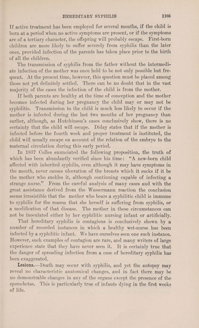 If active treatment has been employed for several months, if the child is born at a period when no active symptoms are present, or if the symptoms are of a tertiary character, the offspring will probably escape. First-born children are more likely to suffer severely from syphilis than the later ones, provided infection of the parents has taken place prior to the birth of all the children. The transmission of syphilis from the father without the intermedi¬ ate infection of the mother was once held to be not only possible but fre¬ quent. At the present time, however, this question must be placed among those not yet definitely settled. There can be no doubt that in the vast majority of the cases the infection of the child is from the mother. If both parents are healthy at the time of conception and the mother becomes infected during her pregnancy the child may or may not be syphilitic. Transmission to the child is much less likely to occur if the mother is infected during the last two months of her pregnancy than earlier, although, as Hutchinson’s cases conclusively show, there is no certainty that the child will escape. Diday states that if the mother is infected before the fourth week and proper treatment is instituted, the child will usually escape on account of the relation of the embryo to the maternal circulation during this early period. In. 1837 Colles enunciated the following proposition, the truth of which has been abundantly verified since his time: “A new-born child affected with inherited syphilis, even although it may have symptoms in the mouth, never causes ulceration of the breasts which it sucks if it be the mother who suckles it, although continuing capable of infecting a strange nurse.” From the careful analysis of many cases and with the great assistance derived from the Wassermann reaction the conclusion seems irresistible that the mother who bears a syphilitic child is immune to syphilis for the reason that she herself is suffering from syphilis, or a modification of that disease. The mother in these circumstances can not be inoculated either by her syphilitic nursing infant or artificially. That hereditary syphilis is contagious is conclusively shown by a number of recorded instances in which a healthy wet-nurse has been infected by a syphilitic infant. We have ourselves seen one such instance. However, such examples of contagion are rare, and many writers of large experience state that they have never seen it. It is certainly true that the danger of spreading infection from a case of hereditary syphilis has been exaggerated. Lesions.—Death may occur with syphilis, and yet the autopsy may reveal no characteristic anatomical changes, and in fact there may be no demonstrable changes in any of the organs except the presence of the spirochetae. This is particularly true of infants dying in the first weeks of life.