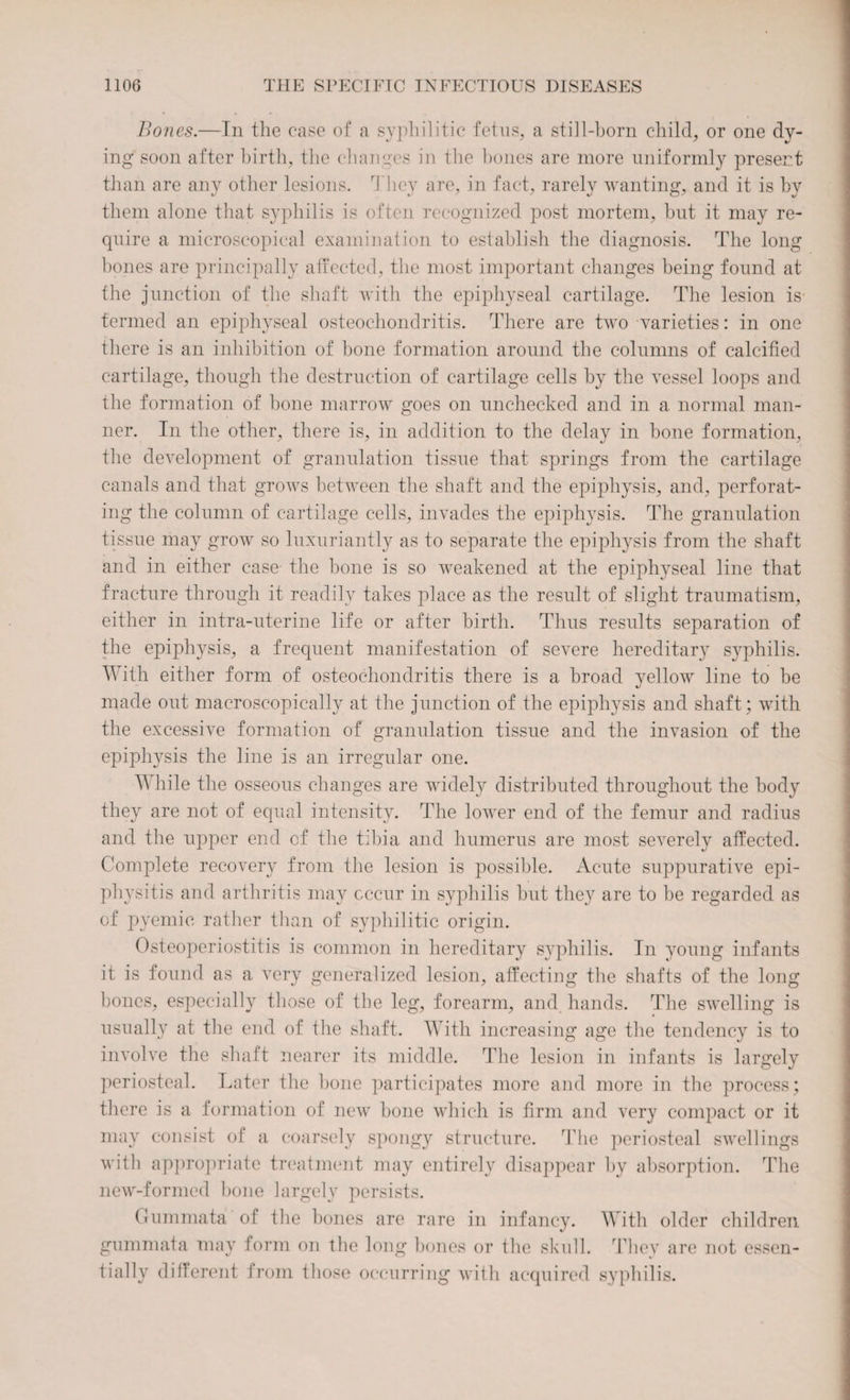 Bones.—In the case of a syphilitic fetus, a still-born child, or one dy¬ ing soon after birth, the changes in the bones are more uniformly present than are any other lesions. They are, in fact, rarely wanting, and it is by them alone that syphilis is often recognized post mortem, but it may re¬ quire a microscopical examination to establish the diagnosis. The long bones are principally affected, the most important changes being found at the junction of the shaft with the epiphyseal cartilage. The lesion is termed an epiphyseal osteochondritis. There are two varieties: in one there is an inhibition of bone formation around the columns of calcified cartilage, though the destruction of cartilage cells by the vessel loops and the formation of bone marrow goes on unchecked and in a normal man¬ ner. In the other, there is, in addition to the delay in bone formation, the development of granulation tissue that springs from the cartilage canals and that grows between the shaft and the epiphysis, and, perforat¬ ing the column of cartilage cells, invades the epiphysis. The granulation tissue may grow so luxuriantly as to separate the epiphysis from the shaft and in either case the bone is so weakened at the epiphyseal line that fracture through it readily takes place as the result of slight traumatism, either in intra-uterine life or after birth. Thus results separation of the epiphysis, a frequent manifestation of severe hereditary syphilis. With either form of osteochondritis there is a broad yellow line to be made out macroscopically at the junction of the epiphysis and shaft: with the excessive formation of granulation tissue and the invasion of the epiphysis the line is an irregular one. While the osseous changes are widely distributed throughout the body they are not of equal intensity. The lower end of the femur and radius and the upper end of the tibia and humerus are most severely affected. Complete recovery from the lesion is possible. Acute suppurative epi¬ physitis and arthritis may occur in syphilis but they are to be regarded as of pyemic rather than of syphilitic origin. Osteoperiostitis is common in hereditary syphilis. In young infants it is found as a very generalized lesion, affecting the shafts of the long bones, especially those of the leg, forearm, and hands. The swelling is usually at the end of the shaft. With increasing age the tendency is to involve the shaft nearer its middle. The lesion in infants is largely periosteal. Later the bone participates more and more in the process; there is a formation of new bone which is firm and very compact or it may consist of a coarsely spongy structure. The periosteal swellings with appropriate treatment may entirely disappear by absorption. The new-formed bone largely persists. Gummata of the bones are rare in infancy. With older children gummata may form on the long bones or the skull. They are not essen¬ tially different from those occurring with acquired syphilis.