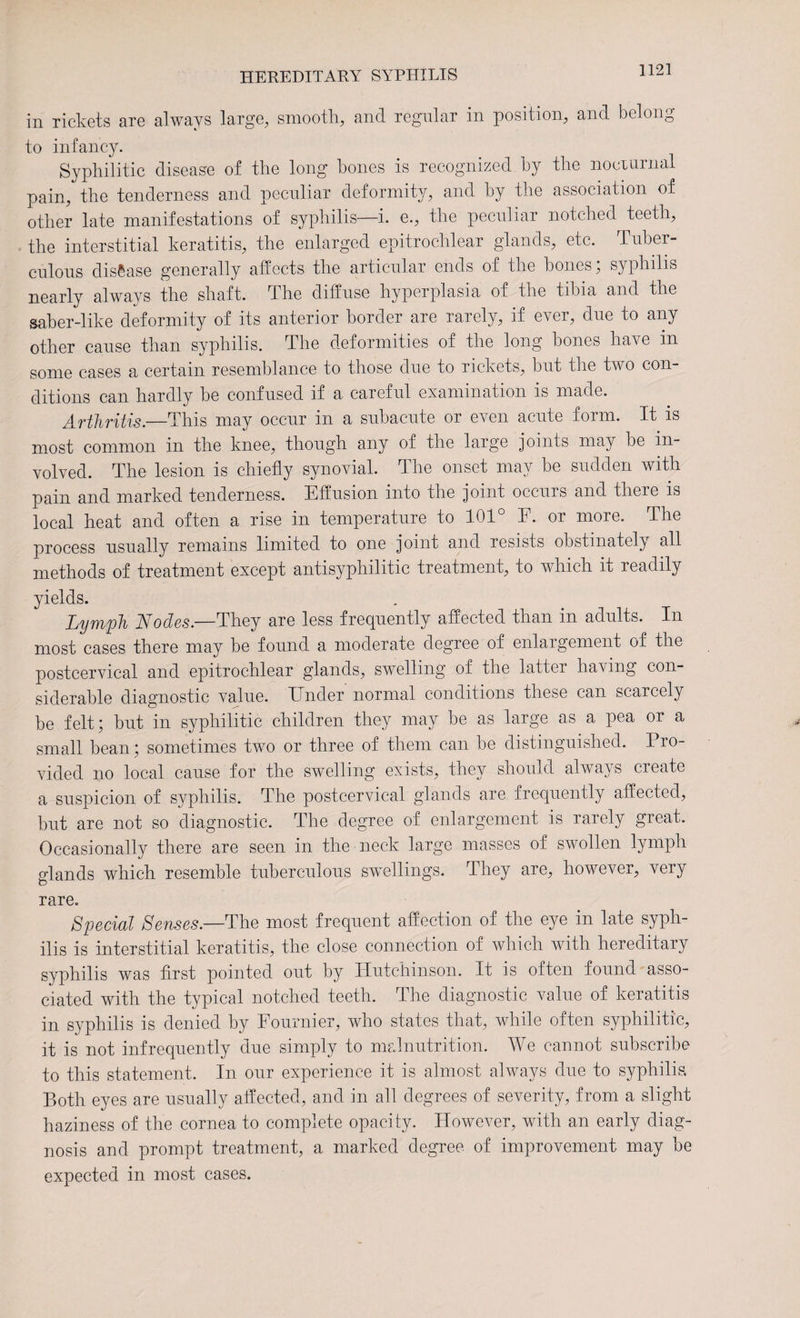 in rickets are always large, smooth, and regular in position, and belong to infancy. Syphilitic disease of the long hones is recognized by the nocturnal pain, the tenderness and peculiar deformity, and by the association of other late manifestations of syphilis—i. e., the peculiar notched teeth, the interstitial keratitis, the enlarged epi trochlear glands, etc. Tuber¬ culous disease generally affects the articular ends of the hones; syphilis nearly always the shaft. The diffuse hyperplasia of the tibia and the saber-like deformity of its anterior border are rarely, if ever, due to any other cause than syphilis. The deformities of the long hones have in some cases a certain resemblance to those due to rickets, but the two con¬ ditions can hardly be confused if a careful examination is made. A-ftliTitis—This may occur in a subacute or even acute form. It is most common in the knee, though any of the large joints may be in¬ volved. The lesion is chiefly synovial. The onset may be sudden with pain and marked tenderness. Effusion into the joint occurs and there is local heat and often a rise in temperature to 101° E. or more. The process usually remains limited to one joint and resists obstinately all methods of treatment except antisyphilitic treatment, to which it readily yields. Lymph Nodes.—They are less frequently affected than in adults. In most cases there may be found a moderate degree of enlargement of the postcervical and epitrochlear glands, swelling of the latter having con¬ siderable diagnostic value. Under normal conditions these can scarcely be felt; but in syphilitic children they may be as large as a pea or a small bean; sometimes two or three of them can be distinguished. Pro¬ vided no local cause for the swelling exists, they should always create a suspicion of syphilis. The postcervical glands are frequently affected, but are not so diagnostic. The degree of enlargement is rarely great. Occasionally there are seen in the neck large masses of swollen lymph glands which resemble tuberculous swullings. They are, however, very rare. Special Senses.—The most frequent affection of the eye in late syph¬ ilis is interstitial keratitis, the close connection of which with hereditary syphilis was first pointed out by Hutchinson. It is often found asso¬ ciated with the typical notched teeth. The diagnostic value of keratitis in syphilis is denied by Fournier, who states that, while often syphilitic, it is not infrequently due simply to malnutrition. We cannot subscribe to this statement. In our experience it is almost always due to syphilis. Both eyes are usually affected, and in all degrees of severity, from a slight haziness of the cornea to complete opacity. However, with an early diag¬ nosis and prompt treatment, a marked degree, of improvement may be expected in most cases.
