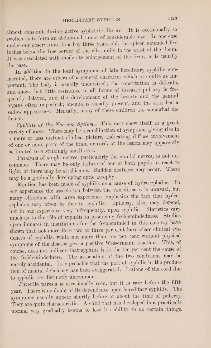 almost constant during active syphilitic disease. It is occasionally so swollen as to form an abdominal tumor of considerable size. In one case under our observation, in a boy three years old, the spleen extended five inches below the free border of the ribs, quite to the crest of the ileum. It was associated with moderate enlargement of the liver, as is usually the case. In addition to the local symptoms of late hereditary syphilis enu merated, there are others of a general character which are quite as im¬ portant. The body is usually undersized; the. constitution is delicate, and shows but little resistance to all forms of disease; puberty is fre¬ quently delayed, and the development of the breasts and the genital organs often imperfect; anemia is usually present, and the skin has a sallow appearance. Mentally, many of these children are somewhat de¬ ficient. Syphilis of the Nervous System— This may show itself in a great variety of ways. There may be a combination of symptoms giving rise to a more or less distinct clinical picture, indicating diffuse involvement of one or more parts of the brain or cord, or the lesion may apparently be limited to a strikingly small area. Paralysis of single nerves, particularly the cranial nerves, is not un¬ common. There may be only failure of one or both pupils to react to light, or there may be strabismus. Sudden deafness may occur. There may be a gradually developing optic atrophy. Mention has been made of syphilis as a cause of hydrocephalus. In our experience the association between the two diseases is unusual, but many clinicians with large experience emphasize the fact that hydro¬ cephalus may often be due to syphilis. Epilepsy, also, may depend, but in our experience very infrequently, upon syphilis. Statistics vary much as to the role of syphilis in producing feeblemindedness. Studies upon inmates in institutions for the feebleminded in this country have shown that not more than two or three per cent have clear clinical evi¬ dences of syphilis, while not more than ten per cent without physical symptoms of the disease give a positive Wassermann reaction. This, of course, does not indicate that syphilis is m the ten per cent the cause of the feeblemindedness. The association of the two conditions may be merely accidental. It is probable that the part of syphilis in the produc¬ tion of mental deficiency has been exaggerated. Lesions of the cord due to syphilis are distinctly uncommon. Juvenile paresis is occasionally seen, but it is rare before the fifth year. There is no doubt of its dependence upon hereditary syphilis. The symptoms usually appear shortly before or about the time of puberty. They are quite characteristic. A child that has developed in a practically normal way gradually begins to lose his ability to do certain things.