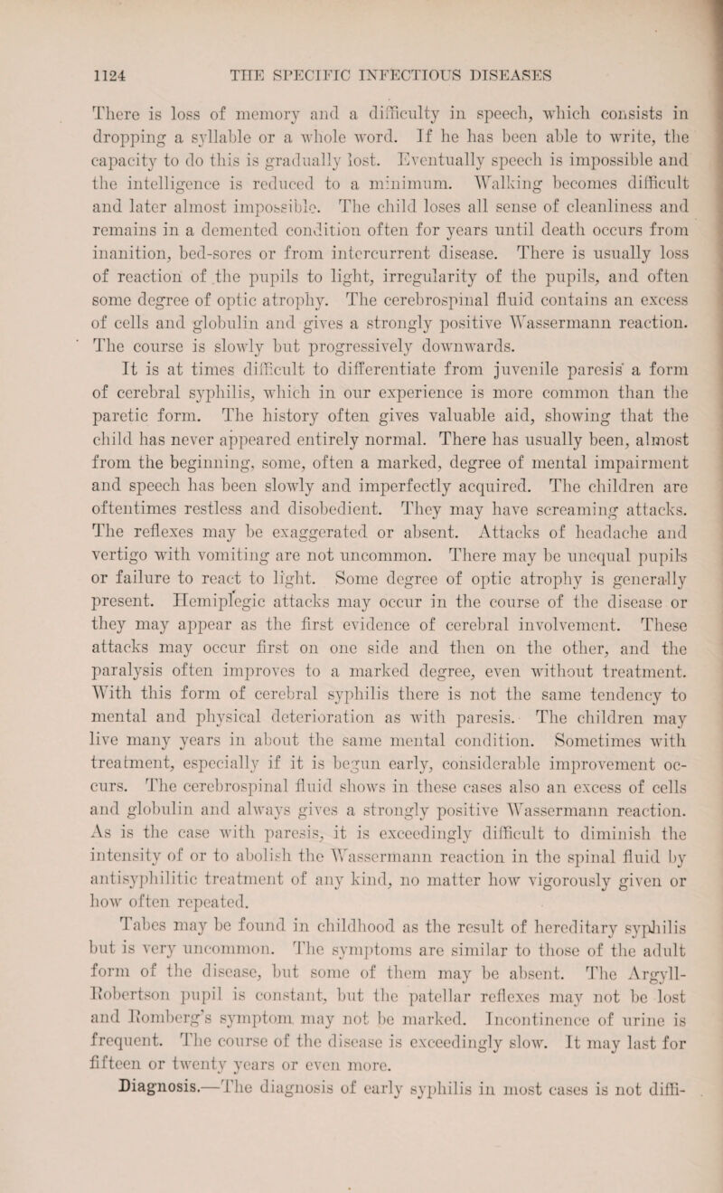 There is loss of memory and a difficulty in speech, which consists in dropping a syllable or a whole word. If he has been able to write, the capacity to do this is gradually lost. Eventually speech is impossible and the intelligence is reduced to a minimum. Walking becomes difficult and later almost impossible. The child loses all sense of cleanliness and remains in a demented condition often for years until death occurs from inanition, bed-sores or from intercurrent disease. There is usually loss of reaction of the pupils to light, irregularity of the pupils, and often some degree of optic atrophy. The cerebrospinal fluid contains an excess of cells and globulin and gives a strongly positive Wassermann reaction. The course is slowly but progressively downwards. It is at times difficult to differentiate from juvenile paresis a form of cerebral syphilis, which in our experience is more common than the paretic form. The history often gives valuable aid, showing that the child has never appeared entirely normal. There has usually been, almost from the beginning, some, often a marked, degree of mental impairment and speech has been slowly and imperfectly acquired. The children are oftentimes restless and disobedient. They may have screaming attacks. The reflexes may be exaggerated or absent. Attacks of headache and vertigo with vomiting are not uncommon. There may be unequal pupils or failure to react to light. Some degree of optic atrophy is generally present. Hemiplegic attacks may occur in the course of the disease or they may appear as the first evidence of cerebral involvement. These attacks may occur first on one side and then on the other, and the paralysis often improves to a marked degree, even without treatment. With this form of cerebral syphilis there is not the same tendency to mental and physical deterioration as with paresis. The children may live many years in about the same mental condition. Sometimes with treatment, especially if it is begun early, considerable improvement oc¬ curs. The cerebrospinal fluid shows in these cases also an excess of cells and globulin and always gives a strongly positive Wassermann reaction. As is the case with paresis, it is exceedingly difficult to diminish the intensity of or to abolish the Wassermann reaction in the spinal fluid by antisyphilitic treatment of any kind, no matter how vigorously given or how often repeated. Tabes may be found in childhood as the result of hereditary syphilis but is very uncommon. The symptoms are similar to those of the adult form of the disease, but some of them may be absent. The Argyll- Robertson pupil is constant, but the patellar reflexes may not be lost and Romberg’s symptom may not be marked. Incontinence of urine is frequent. The course of the disease is exceedingly slow. It may last for fifteen or twenty years or even more. Diagnosis.—The diagnosis of early syphilis in most cases is not diffi-