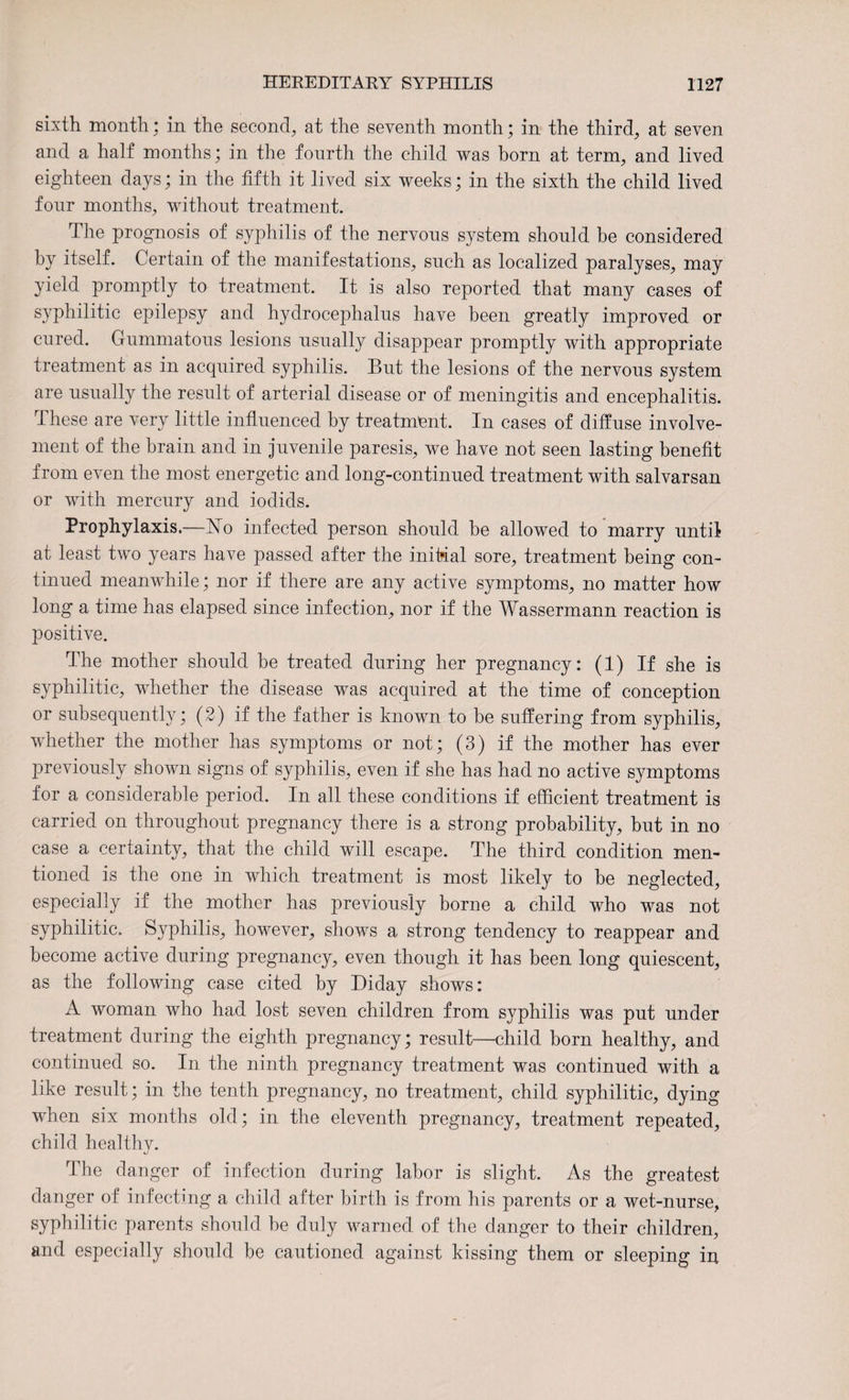 sixth month; in the second, at the seventh month; in the third, at seven and a half months; in the fourth the child was born at term, and lived eighteen days; in the fifth it lived six weeks; in the sixth the child lived four months, without treatment. The prognosis of syphilis of the nervous system should be considered by itself. Certain of the manifestations, such as localized paralyses, may yield promptly to treatment. It is also reported that many cases of syphilitic epilepsy and hydrocephalus have been greatly improved or cured. Gummatous lesions usually disappear promptly with appropriate treatment as in acquired syphilis. But the lesions of the nervous system are usually the result of arterial disease or of meningitis and encephalitis. Ihese are very little influenced by treatment. In cases of diffuse involve¬ ment of the brain and in juvenile paresis, we have not seen lasting benefit from even the most energetic and long-continued treatment with salvarsan or with mercury and iodids. Prophylaxis.—No infected person should be allowed to marry until at least two years have passed after the initial sore, treatment being con¬ tinued meanwhile; nor if there are any active symptoms, no matter how long a time has elapsed since infection, nor if the Wassermann reaction is positive. The mother should be treated during her pregnancy: (1) If she is syphilitic, whether the disease was acquired at the time of conception or subsequently; (2) if the father is known to be suffering from syphilis, whether the mother lias symptoms or not; (3) if the mother has ever previously shown signs of syphilis, even if she has had no active symptoms for a considerable period. In all these conditions if efficient treatment is carried on throughout pregnancy there is a strong probability, but in no case a certainty, that the child will escape. The third condition men¬ tioned is the one in which treatment is most likely to be neglected, especially if the mother has previously borne a child who was not syphilitic. Syphilis, however, shows a strong tendency to reappear and become active during pregnancy, even though it has been long quiescent, as the following case cited by Biday shows: A woman who had lost seven children from syphilis was put under treatment during the eighth pregnancy; result—child born healthy, and continued so. In the ninth pregnancy treatment was continued with a like result; in the tenth pregnancy, no treatment, child syphilitic, dying when six months old; in the eleventh pregnancy, treatment repeated, child healthv. The danger of infection during labor is slight. As the greatest danger of infecting a child after birth is from his parents or a wet-nurse, syphilitic parents should be duly warned of the danger to their children, and especially should be cautioned against kissing them or sleeping in