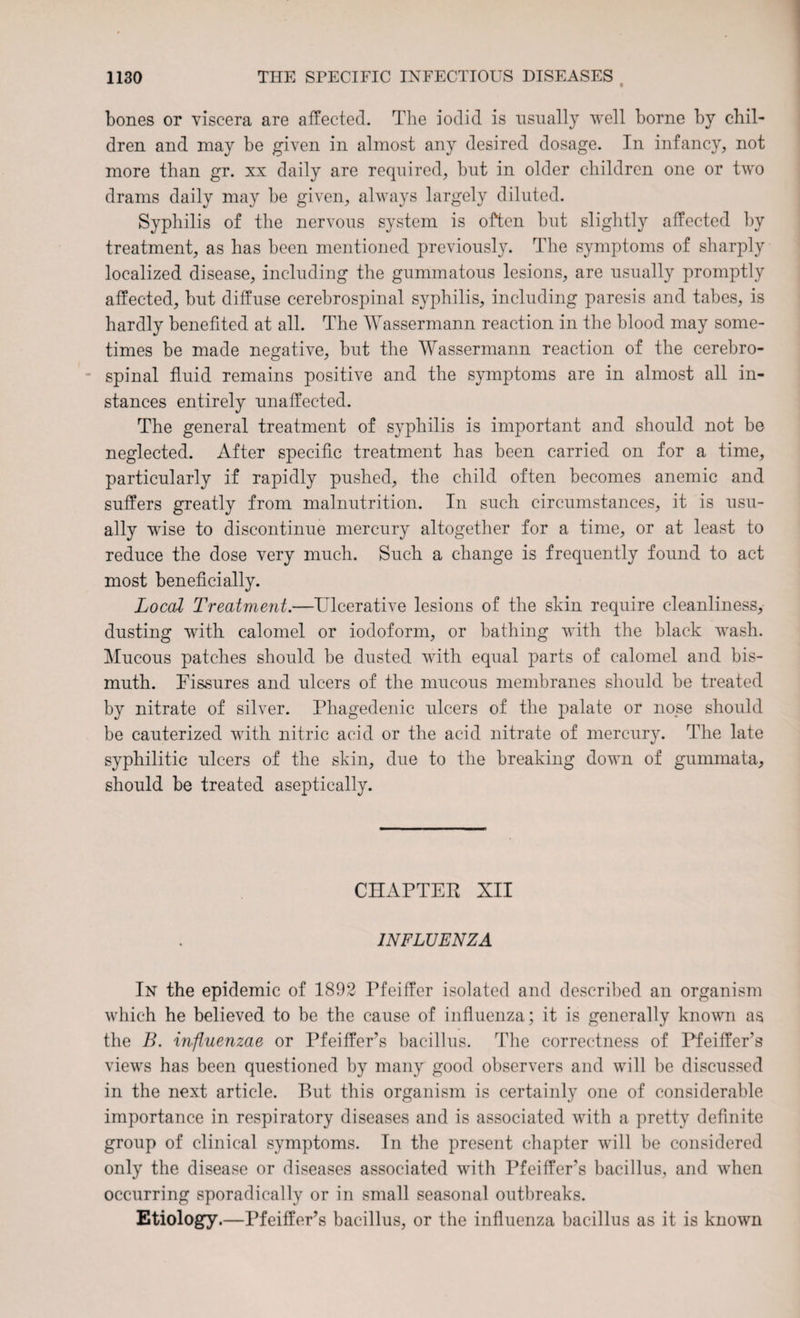 bones or viscera are affected. The iodid is usually well borne by chil¬ dren and may be given in almost any desired dosage. In infancy, not more than gr. xx daily are required, but in older children one or two drams daily may be given, always largely diluted. Syphilis of the nervous system is often but slightly affected by treatment, as has been mentioned previously. The symptoms of sharply localized disease, including the gummatous lesions, are usually promptly affected, but diffuse cerebrospinal syphilis, including paresis and tabes, is hardly benefited at all. The Wassermann reaction in the blood may some¬ times be made negative, but the Wassermann reaction of the cerebro¬ spinal fluid remains positive and the symptoms are in almost all in¬ stances entirely unaffected. The general treatment of syphilis is important and should not be neglected. After specific treatment has been carried on for a time, particularly if rapidly pushed, the child often becomes anemic and suffers greatly from malnutrition. In such circumstances, it is usu¬ ally wise to discontinue mercury altogether for a time, or at least to reduce the dose very much. Such a change is frequently found to act most beneficially. Local Treatment.—Ulcerative lesions of the skin require cleanliness, dusting with calomel or iodoform, or bathing with the black wash. Mucous patches should be dusted with equal parts of calomel and bis¬ muth. Fissures and ulcers of the mucous membranes should be treated by nitrate of silver. Phagedenic ulcers of the palate or nose should be cauterized with nitric acid or the acid nitrate of mercury. The late syphilitic ulcers of the skin, due to the breaking down of gummata, should be treated aseptically. CHAPTER XII INFLUENZA In the epidemic of 1892 Pfeiffer isolated and described an organism which he believed to be the cause of influenza; it is generally known as the B. influenzae or Pfeiffer’s bacillus. The correctness of Pfeiffer’s views has been questioned by many good observers and will be discussed in the next article. But this organism is certainly one of considerable importance in respiratory diseases and is associated with a pretty definite group of clinical symptoms. In the present chapter will be considered only the disease or diseases associated with Pfeiffer's bacillus, and when occurring sporadically or in small seasonal outbreaks. Etiology.—Pfeiffer’s bacillus, or the influenza bacillus as it is known