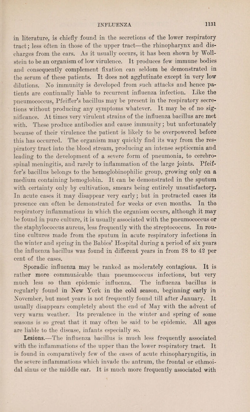 in literature, is chiefly found in the secretions of the lower respiratory tract; less often in those of the upper tract—the rhinopharynx and dis¬ charges from the ears. As it usually occurs, it has been shown by Woll- stein to be an organism of low virulence. It produces few immune bodies and consequently complement fixation can seldom be demonstrated in the serum of these patients. It does not agglutinate except in very low dilutions. No immunity is developed from such attacks and hence pa¬ tients are continually liable to recurrent influenza infection. Like the pneumococcus, Pfeiffer’s bacillus may be present in the respiratory secre¬ tions without producing any symptoms whatever. It may be of no sig¬ nificance. At times very virulent strains of the influenza bacillus are met with. These produce antibodies and cause immunity; but unfortunately because of their virulence the patient is likely to be overpowered before this has occurred. The organism may quickly find its way from the res¬ piratory tract into the blood stream, producing an intense septicemia and leading to the development of a severe form of pneumonia, to cerebro¬ spinal meningitis, and rarely to inflammation of the large joints. Pfeif¬ fer’s bacillus belongs to the hemoglobinophilic group, growing only on a medium containing hemoglobin. It can be demonstrated in the sputum with certainty only by cultivation, smears being entirely unsatisfactory. In acute cases it may disappear very early; but in protracted cases its presence can often be demonstrated for weeks or even months. In the respiratory inflammations in which the organism occurs, although it may be found in pure culture, it is usually associated with the pneumococcus or the staphylococcus aureus, less frequently with the streptococcus. In rou¬ tine cultures made from the sputum in acute respiratory infections in the winter and spring in the Babies’ Hospital during a period of six years the influenza bacillus was found in different years in from 28 to 42 per cent of the cases. Sporadic influenza may be ranked as moderately contagious. It is rather more communicable than pneumococcus infections, but very much less so than epidemic influenza. The influenza bacillus is regularly found in New York in the cold season, beginning early in November, but most years is not frequently found till after January. It usually disappears completely about the end of May with the advent of very warm weather. Its prevalence in the winter and spring of some seasons is so great that it may often be said to be epidemic. All ages are liable to the disease, infants especially so. Lesions.—The influenza bacillus is much less frequently associated with the inflammations of the upper than the lower respiratory tract. It is found in comparatively few of the cases of acute rhinopharyngitis, in the severe inflammations which invade the antrum, the frontal or ethmoi¬ dal sinus or the middle ear. It is much more frequently associated with