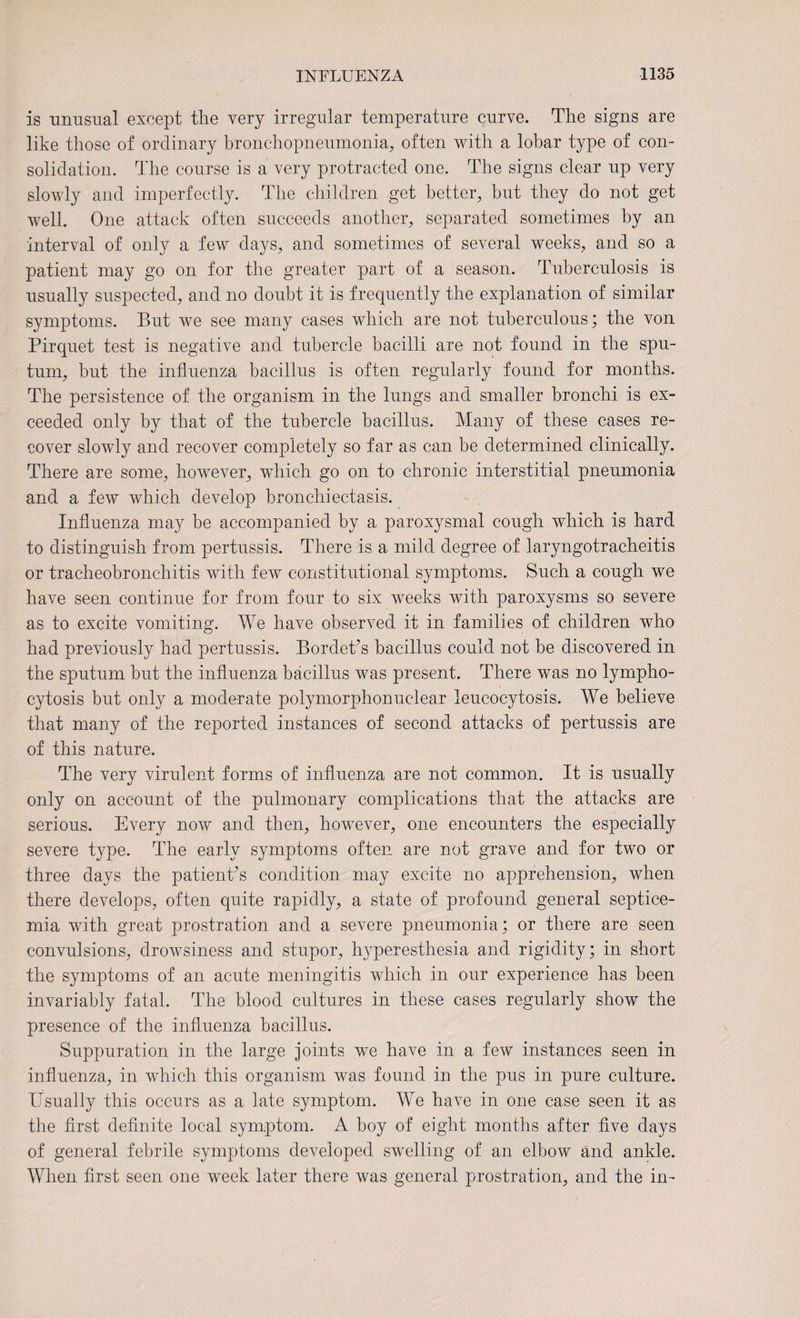 is unusual except the very irregular temperature curve. The signs are like those of ordinary bronchopneumonia, often with a lobar type of con¬ solidation. The course is a very protracted one. The signs clear up very slowly and imperfectly. The children get better, but they do not get well. One attack often succeeds another, separated sometimes by an interval of only a few days, and sometimes of several weeks, and so a patient may go on for the greater part of a season. Tuberculosis is usually suspected, and no doubt it is frequently the explanation of similar symptoms. But we see many cases which are not tuberculous; the von Pirquet test is negative and tubercle bacilli are not found in the spu¬ tum, but the influenza bacillus is often regularly found for months. The persistence of the organism in the lungs and smaller bronchi is ex¬ ceeded only by that of the tubercle bacillus. Many of these cases re¬ cover slowly and recover completely so far as can be determined clinically. There are some, however, wdiich go on to chronic interstitial pneumonia and a few which develop bronchiectasis. Influenza may be accompanied by a paroxysmal cough which is hard to distinguish from pertussis. There is a mild degree of laryngotracheitis or tracheobronchitis with few constitutional symptoms. Such a cough we have seen continue for from four to six weeks with paroxysms so severe as to excite vomiting. We have observed it in families of children who had previously had pertussis. Bordet’s bacillus could not be discovered in the sputum hut the influenza bacillus was present. There was no lympho¬ cytosis but only a moderate polymorphonuclear leucocytosis. We believe that many of the reported instances of second attacks of pertussis are of this nature. The very virulent forms of influenza are not common. It is usually only on account of the pulmonary complications that the attacks are serious. Every now and then, however, one encounters the especially severe type. The early symptoms often are not grave and for two or three days the patient's condition may excite no apprehension, when there develops, often quite rapidly, a state of profound general septice¬ mia with great prostration and a severe pneumonia; or there are seen convulsions, drowsiness and stupor, hyperesthesia and rigidity; in short the symptoms of an acute meningitis which in our experience has been invariably fatal. The blood cultures in these cases regularly show the presence of the influenza bacillus. Suppuration in the large joints we have in a few instances seen in influenza, in which this organism was found in the pus in pure culture. Usually this occurs as a late symptom. We have in one case seen it as the first definite local symptom. A boy of eight months after five days of general febrile symptoms developed swelling of an elbow and ankle. When first seen one week later there was general prostration, and the in-