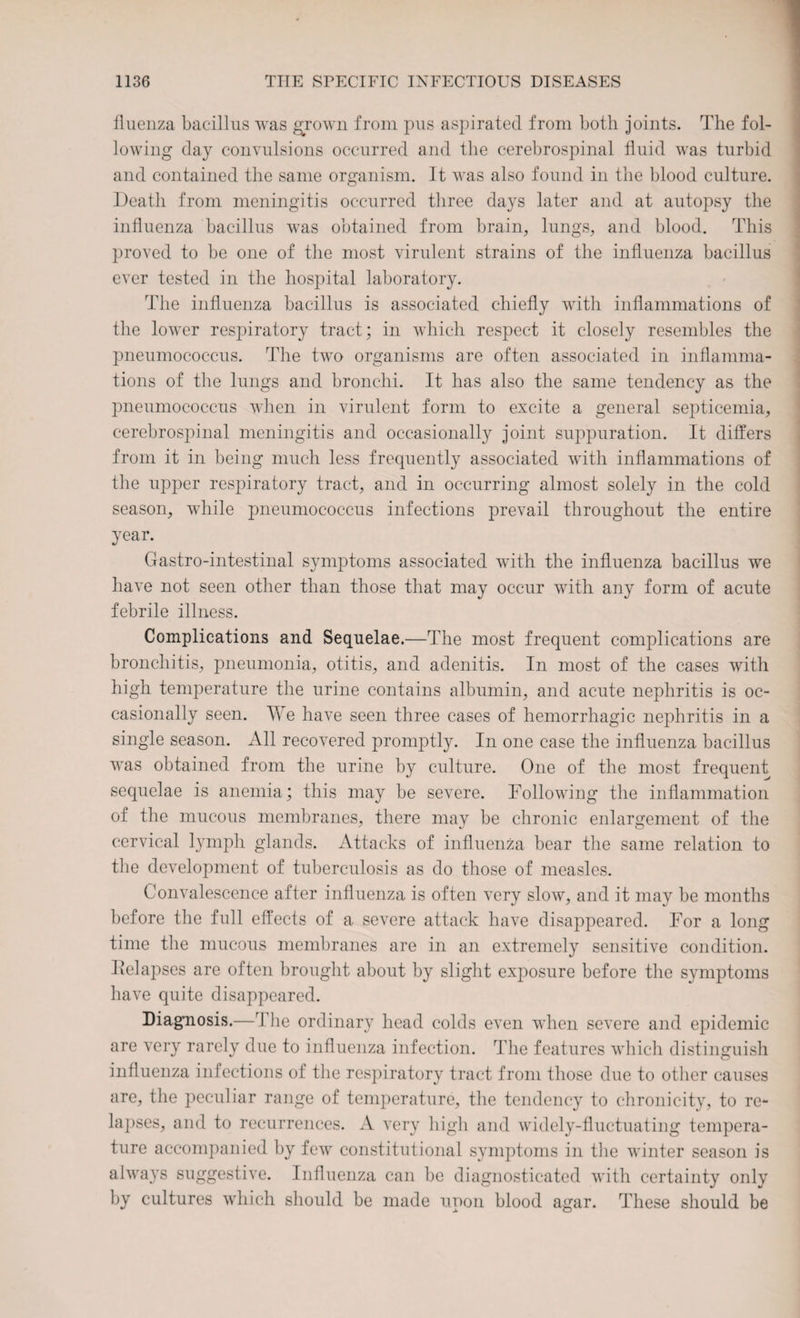 fluenza bacillus was grown from pus aspirated from both joints. The fol¬ lowing day convulsions occurred and the cerebrospinal fluid was turbid and contained the same organism. It was also found in the blood culture. Death from meningitis occurred three days later and at autopsy the influenza bacillus was obtained from brain, lungs, and blood. This proved to be one of the most virulent strains of the influenza bacillus ever tested in the hospital laboratory. The influenza bacillus is associated chiefly with inflammations of the lower respiratory tract; in which respect it closely resembles the pneumococcus. The two organisms are often associated in inflamma¬ tions of the lungs and bronchi. It has also the same tendency as the pneumococcus when in virulent form to excite a general septicemia, cerebrospinal meningitis and occasionally joint suppuration. It differs from it in being much less frequently associated with inflammations of the upper respiratory tract, and in occurring almost solely in the cold season, while pneumococcus infections prevail throughout the entire year. Gastro-intestinal symptoms associated with the influenza bacillus we have not seen other than those that may occur with any form of acute febrile illness. Complications and Sequelae.—The most frequent complications are bronchitis, pneumonia, otitis, and adenitis. In most of the cases with high temperature the urine contains albumin, and acute nephritis is oc¬ casionally seen. We have seen three cases of hemorrhagic nephritis in a single season. All recovered promptly. In one case the influenza bacillus was obtained from the urine by culture. One of the most frequent sequelae is anemia; this may be severe. Following the inflammation of the mucous membranes, there may be chronic enlargement of the cervical lymph glands. Attacks of influenza bear the same relation to the development of tuberculosis as do those of measles. Convalescence after influenza is often very slow, and it may be months before the full effects of a severe attack have disappeared. For a long time the mucous membranes are in an extremely sensitive condition. Iielapses are often brought about by slight exposure before the symptoms have quite disappeared. Diagnosis.—The ordinary head colds even when severe and epidemic are very rarely due to influenza infection. The features which distinguish influenza infections of the respiratory tract from those due to other causes are, the peculiar range of temperature, the tendency to chronicity, to re¬ lapses, and to recurrences. A very high and widely-fluctuating tempera¬ ture accompanied by few constitutional symptoms in the winter season is always suggestive. Influenza can be diagnosticated with certainty only by cultures which should be made upon blood agar. These should be