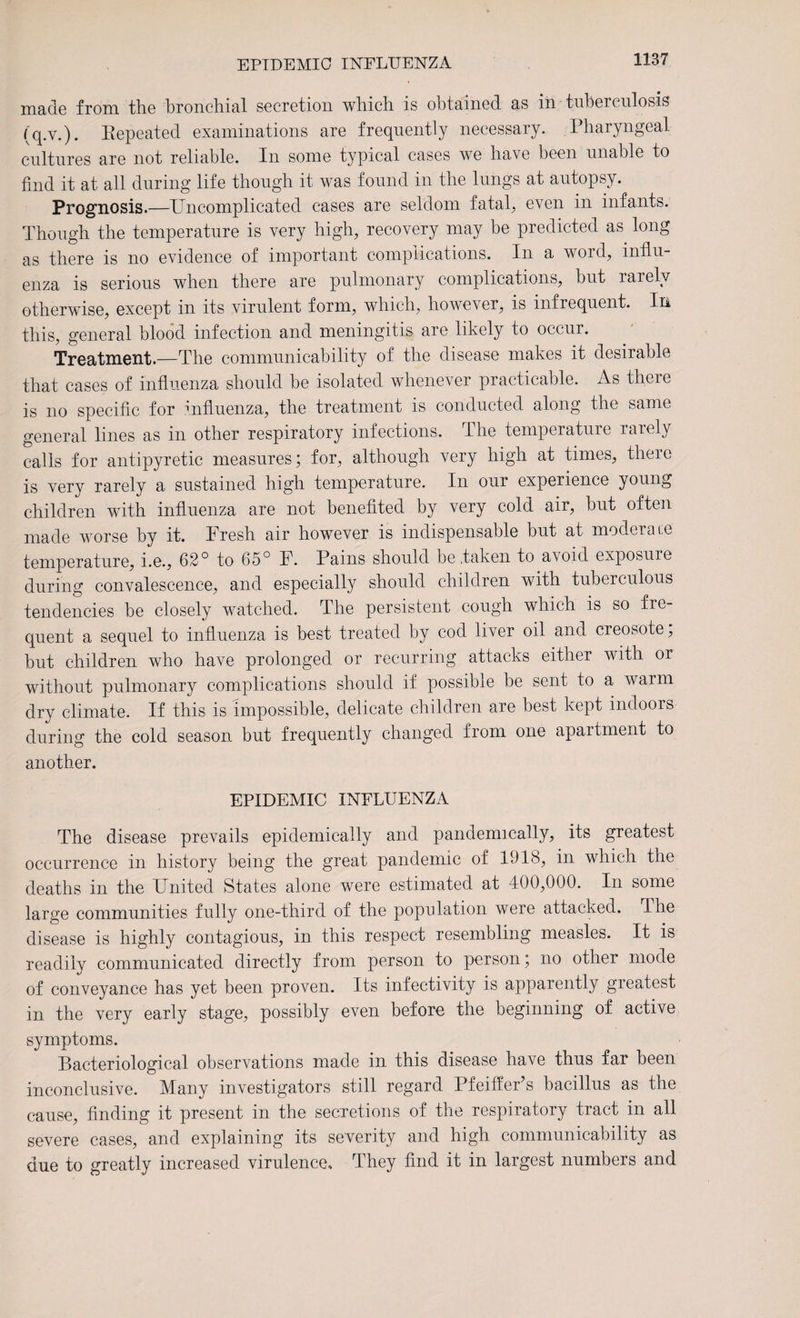 EPIDEMIC INFLUENZA made from the bronchial secretion which is obtained as in tuberculosis (q.v.). Repeated examinations are frequently necessary. Pharyngeal cultures are not reliable. In some typical cases we have been unable to find it at all during life though it was found in the lungs at autopsy. Prognosis.—Uncomplicated cases are seldom fatal, even in infants. Though the temperature is very high, recovery may be predicted as long as there is no evidence of important complications. In a word, influ¬ enza is serious when there are pulmonary complications, but rarely otherwise, except in its virulent form, which, however, is infrequent. In this, general blood infection and meningitis are likely to occur. Treatment.—The communicability of the disease makes it desirable that cases of influenza should be isolated whenever practicable. As there is no specific for influenza, the treatment is conducted along the same general lines as in other respiratory infections. Ihe temperature raiely calls for antipyretic measures; for, although very high at times, there is very rarely a sustained high temperature. In our experience young children with influenza are not benefited by very cold air, but often made worse by it. Fresh air however is indispensable but at moderate temperature, i.e., 62° to 65° F. Pains should be .taken to avoid exposure during convalescence, and especially should children with tuberculous tendencies be closely watched. The persistent cough which is so fre¬ quent a sequel to influenza is best treated by cod liver oil and creosote, but children who have prolonged or recurring attacks either with or without pulmonary complications should if possible be sent to a warm dry climate. If this is impossible, delicate children are best kept indoors during the cold season but frequently changed from one apartment to another. EPIDEMIC INFLUENZA The disease prevails epidemically and pandemically, its greatest occurrence in history being the great pandemic of 1918, in which the deaths in the United States alone were estimated at 400,000. In some large communities fully one-third of the population were attacked. Ihe disease is highly contagious, in this respect resembling measles. It is readily communicated directly from person to person; no other mode of conveyance has yet been proven. Its infectivity is apparently greatest in the very early stage, possibly even before the beginning of active symptoms. Bacteriological observations made in this disease have thus far been inconclusive. Many investigators still regard Pfeiffer’s bacillus as the cause, finding it present in the secretions of the respiratory tract in all severe cases, and explaining its severity and high communicability as due to greatly increased virulence. They find it in largest numbers and
