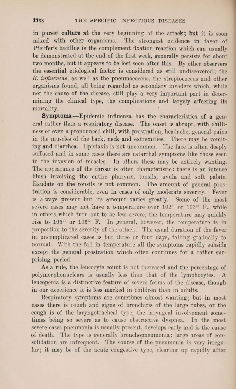 in purest culture at the very beginning of the attack; but it is soon mixed with other organisms. The strongest evidence in favor of Pfeiffer’s bacillus is the complement fixation reaction which can usually be demonstrated at the end of the first week, generally persists for about two months, but it appears to be lost soon after this. By other observers the essential etiological factor is considered as still undiscovered; the B. influenzae, as well as the pneumococcus, the streptococcus and other organisms found, all being regarded as secondary invaders which, while not the cause of the disease, still play a very important part in deter¬ mining the clinical type, the complications and largely affecting its mortality. Symptoms.—Epidemic influenza has the characteristics of a gen¬ eral rather than a respiratory disease. The onset is abrupt, with chilli¬ ness or even a pronounced chill, with prostration, headache, general pains in the muscles of the back, neck and extremities. There may be vomit¬ ing and diarrhea. Epistaxis is not uncommon. The face is often deeply suffused and in some cases there are catarrhal symptoms like those seen in the invasion of measles. In others these may be entirely wanting. The appearance of the throat is often characteristic: there is an intense blush involving the entire pharynx, tonsils, uvula and soft palate. Exudate on the tonsils is not common. The amount of general pros¬ tration is considerable, even in cases of only moderate severity. Fever is always present but its amount varies greatly. Some of the most severe cases may not have a temperature over 102° or 103° F., while in others which turn out to be less severe, the temperature may quickly rise to- 105° or 106° F. In general, however, the temperature is in proportion to the severity of the attack. The usual duration of the fever in uncomplicated cases is but three or four days, falling gradually to normal. With the fall in temperature all the symptoms rapidly subside except the general prostration which often continues for a rather sur¬ prising period. As a rule, the leucocyte count is not increased and the percentage of polymorphonuclears is usually less than that of the lymphocytes. A leucopenia is a distinctive feature of severe forms of the disease, though in our experience it is less marked in children than in adults. Respiratory symptoms are sometimes almost wanting; but in most cases there is cough and signs of bronchitis of the large tubes, or the cough is of the laryngotracheal type, the laryngeal involvement some¬ times being so severe as to cause obstructive dyspnea. In the most severe cases pneumonia is usually present, develops early and is the cause of death. The type is generally bronchopneumonia; large areas of con¬ solidation are infrequent. The course of the pneumonia is very irregu¬ lar; it may be of the acute congestive type, clearing up rapidly after