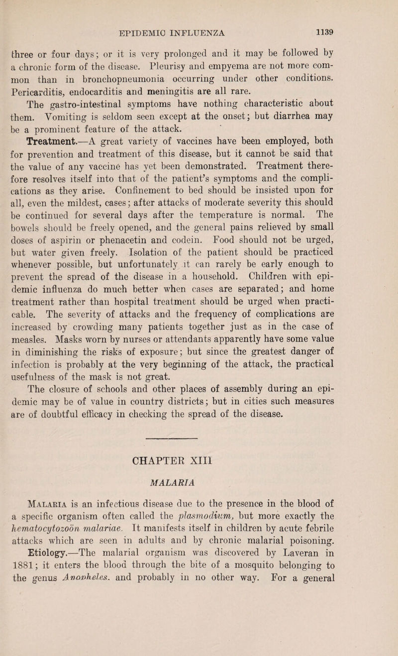 three or four days; or it is very prolonged and it may be followed by a chronic form of the disease. Pleurisy and empyema are not more com¬ mon than in bronchopneumonia occurring under other conditions. Pericarditis, endocarditis and meningitis are all rare. The gastro-intestinal symptoms have nothing characteristic about them. Vomiting is seldom seen except at the onset; but diarrhea may be a prominent feature of the attack. Treatment.—A great variety of vaccines have been employed, both for prevention and treatment of this disease, but it cannot be said that the value of any vaccine has yet been demonstrated. Treatment there¬ fore resolves itself into that of the patient’s symptoms and the compli¬ cations as they arise. Confinement to bed should be insisted upon for all, even the mildest, cases; after attacks of moderate severity this should be continued for several days after the temperature is normal. The bowels should be freely opened, and the general pains relieved by small doses of aspirin or phenacetin and codein. Food should not be urged, but water given freely. Isolation of the patient should be practiced whenever possible, but unfortunately it can rarely be early enough to prevent the spread of the disease in a household. Children with epi¬ demic influenza do much better when cases are separated; and home treatment rather than hospital treatment should be urged when practi¬ cable. The severity of attacks and the frequency of complications are increased by crowding many patients together just as in the case of measles. Masks worn by nurses or attendants apparently have some value in diminishing the risks of exposure; but since the greatest danger of infection is probably at the very beginning of the attack, the practical usefulness of the mask is not great. The closure of schools and other places of assembly during an epi¬ demic may be of value in country districts; but in cities such measures are of doubtful efficacy in checking the spread of the disease. CHAPTER XIII MALARIA Malaria is an infectious disease due to the presence in the blood of a specific organism often called the plasmodium, but more exactly the hematocytozoon malariae. It manifests itself in children by acute febrile attacks which are seen in adults and by chronic malarial poisoning. Etiology.—The malarial organism was discovered by Laveran in 1881; it enters the blood through the bite of a mosquito belonging to the genus Anopheles, and probably in no other way. For a general
