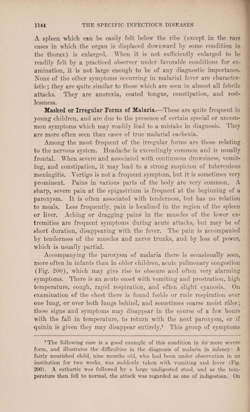 A spleen which can be easily felt below the ribs (except in the rare cases in which the organ is displaced downward by some condition in the thorax) is enlarged. When it is not sufficiently enlarged to he readily felt by a practiced observer under favorable conditions for ex¬ amination, it is not large enough to be of any diagnostic importance. None of the other symptoms occurring in malarial fever are character¬ istic; they are quite similar to those which are seen in almost all febrile attacks. They are anorexia, coated tongue, constipation, and rest¬ lessness. Masked or Irregular Forms of Malaria.—These are quite frequent in young children, and are due to the presence of certain special or uncom¬ mon symptoms which may readily lead to a mistake in diagnosis. They are more often seen than cases of true malarial cachexia. Among the most frequent of the irregular forms are those relating to the nervous system. Headache is exceedingly common and is usually frontal. When severe and associated with continuous drowsiness, vomit¬ ing, and constipation, it may lead to a strong suspicion of tuberculous meningitis. Vertigo is not a frequent symptom, but it* is sometimes very prominent. Pains in various parts of the body are very common. A sharp, severe pain at the epigastrium is frequent at the beginning of a paroxysm. It is often associated with tenderness, but has no relation to meals. Less frequently, pain is localized in the region of the spleen or liver. Aching or dragging pains in the muscles of the lower ex¬ tremities are frequent symptoms during acute attacks, but may be of short duration, disappearing with the fever. The pain is accompanied by tenderness of the muscles and nerve trunks, and by loss of power, which is usually partial. Accompanying the paroxysm of malaria there is occasionally seen, more often in infants than in older children, acute pulmonary congestion (Fig. 200), which may give rise to obscure and often very alarming symptoms. There is an acute onset with vomiting and prostration, high temperature, cough, rapid respiration, and often slight cyanosis. On examination of the chest there is found feeble or rude respiration over one lung, or over both lungs behind, and sometimes coarse moist rales; these signs and symptoms may disappear in the course of a few hours with the fall in temperature, to return with the next paroxysm, or if quinin is given they may disappear entirely.1 This group of symptoms 1 The following case is a good example of this condition in its* more severe form, and illustrates the difficulties in the diagnosis of malaria in infancy: A fairly nourished child, nine months old, who had been under observation in an institution for two weeks, was suddenly taken with vomiting and fever (Fig. 200). A cathartic wras followed by a large undigested stool, and as the tem¬ perature then fell to normal, the attack was regarded as one of indigestion. On