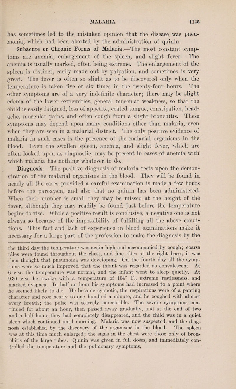 has sometimes led to the mistaken opinion that the disease was pneu¬ monia, which had been aborted by the administration of quinin. Subacute cr Chronic Forms of Malaria.—The most constant symp¬ toms are anemia, enlargement of the spleen, and slight fever. The anemia is usually marked, often being extreme. The enlargement of the spleen is distinct, easily made out by palpation, and sometimes is very great. The fever is often so slight as to be discovered only when the temperature is taken five or six times in the twenty-four hours. The other symptoms are of a very indefinite character; there may be slight edema of the lower extremities, general muscular weakness, so that the child is easily fatigued, loss of appetite, coated tongue, constipation, head¬ ache, muscular pains, and often cough from a slight bronchitis. These symptoms may depend upon many conditions other than malaria, even when they are seen in a malarial district. The only positive evidence of malaria in such cases is the presence of the malarial organisms in the blood. Even the swollen spleen, anemia, and slight fever, which are often looked upon as diagnostic, may be present in cases of anemia with which malaria has nothing whatever to do. Diagnosis.—The positive diagnosis of malaria rests upon the demon¬ stration of the malarial organisms in the blood. They will be found in nearly all the cases provided a careful examination is made a few hours before the paroxysm, and also that no quinin has been administered. When their number is small they may be missed at the height of the fever, although they may readily be found just before the temperature begins to rise. While a positive result is conclusive, a negative one is not always so because of the impossibility of fulfilling all the above condi¬ tions. This fact and lack of experience in blood examinations make it necessary for a large part of the profession to make the diagnosis by the the third day the temperature was again high and accompanied by cough; coarse rales were found throughout the chest, and fine raies at the right base; it was then thought that pneumonia was developing. On the fourth day all the symp¬ toms were so much improved that the infant was regarded as convalescent. At 6 p.m. the temperature was normal, and the infant went to sleep quietly. At 9.30 p.m. he awoke with a temperature of 104° F., extreme restlessness, and marked dyspnea. In half an hour his symptoms had increased to a point where he seemed likely to die. He became cyanotic, the respirations were of a panting character and rose nearly to one hundred a minute, and he coughed with almost every breath; the pulse was scarcely perceptible. The severe symptoms con¬ tinued for about an hour, then passed away gradually, and at the end of two and a half hours they had completely disappeared, and the child was in a quiet sleep which continued until morning. Malaria was now suspected, and the diag¬ nosis established by the discovery of the organisms in the blood. The spleen was at this time much enlarged; the signs in the chest were those only of bron¬ chitis of the large tubes. Quinin was given in full doses, and immediately con¬ trolled the temperature and the pulmonary symptoms.