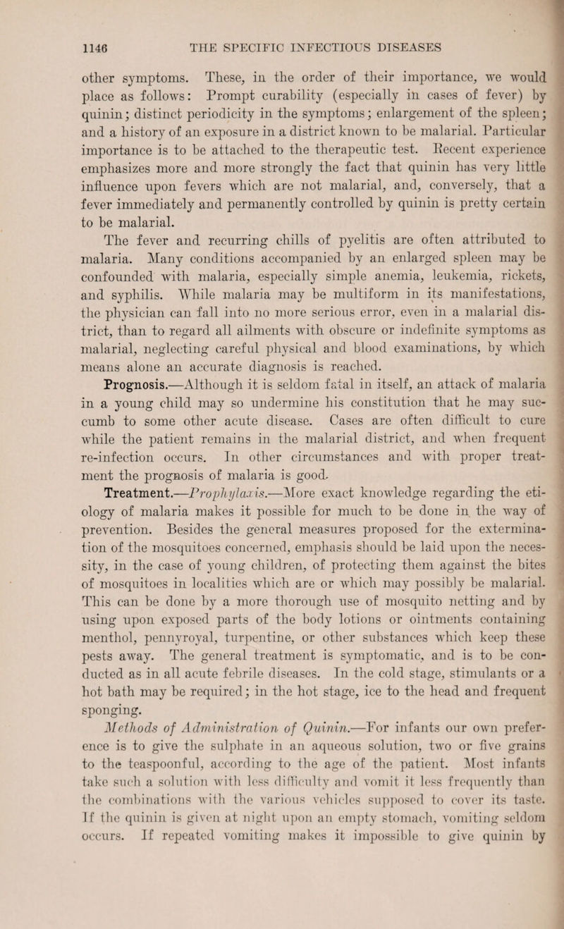 other symptoms. These, in the order of their importance, we wrould place as follows: Prompt curability (especially in cases of fever) by quinin; distinct periodicity in the symptoms; enlargement of the spleen; and a history of an exposure in a district known to be malarial. Particular importance is to be attached to the therapeutic test. Recent experience emphasizes more and more strongly the fact that quinin has very little influence upon fevers which are not malarial, and, conversely, that a fever immediately and permanently controlled by quinin is pretty certain to be malarial. The fever and recurring chills of pyelitis are often attributed to malaria. Many conditions accompanied by an enlarged spleen may be confounded with malaria, especially simple anemia, leukemia, rickets, and syphilis. While malaria may be multiform in its manifestations, the physician can fall into no more serious error, even in a malarial dis¬ trict, than to regard all ailments with obscure or indefinite symptoms as malarial, neglecting careful physical and blood examinations, by which means alone an accurate diagnosis is reached. Prognosis.—Although it is seldom fatal in itself, an attack of malaria in a young child may so undermine his constitution that he may suc¬ cumb to some other acute disease. Cases are often difficult to cure while the patient remains in the malarial district, and when frequent re-infection occurs. In other circumstances and with proper treat¬ ment the prognosis of malaria is good. Treatment.—Prophylaxis.—More exact knowledge regarding the eti¬ ology of malaria makes it possible for much to be done in the way of prevention. Besides the general measures proposed for the extermina¬ tion of the mosquitoes concerned, emphasis should be laid upon the neces¬ sity, in the case of young children, of protecting them against the bites of mosquitoes in localities which are or which may possibly be malarial. This can be done by a more thorough use of mosquito netting and by using upon exposed parts of the body lotions or ointments containing menthol, pennyroyal, turpentine, or other substances which keep these pests away. The general treatment is symptomatic, and is to be con¬ ducted as in all acute febrile diseases. In the cold stage, stimulants or a hot bath may be required; in the hot stage, ice to the head and frequent sponging. Methods of Administration of Quinin.—For infants our own prefer¬ ence is to give the sulphate in an aqueous solution, two or five grains to the teaspoonful, according to the age of the patient. Most infants take such a solution with less difficulty and vomit it less frequently than the combinations with the various vehicles supposed to cover its taste. If the quinin is given at night upon an empty stomach, vomiting seldom occurs. If repeated vomiting makes it impossible to give quinin by