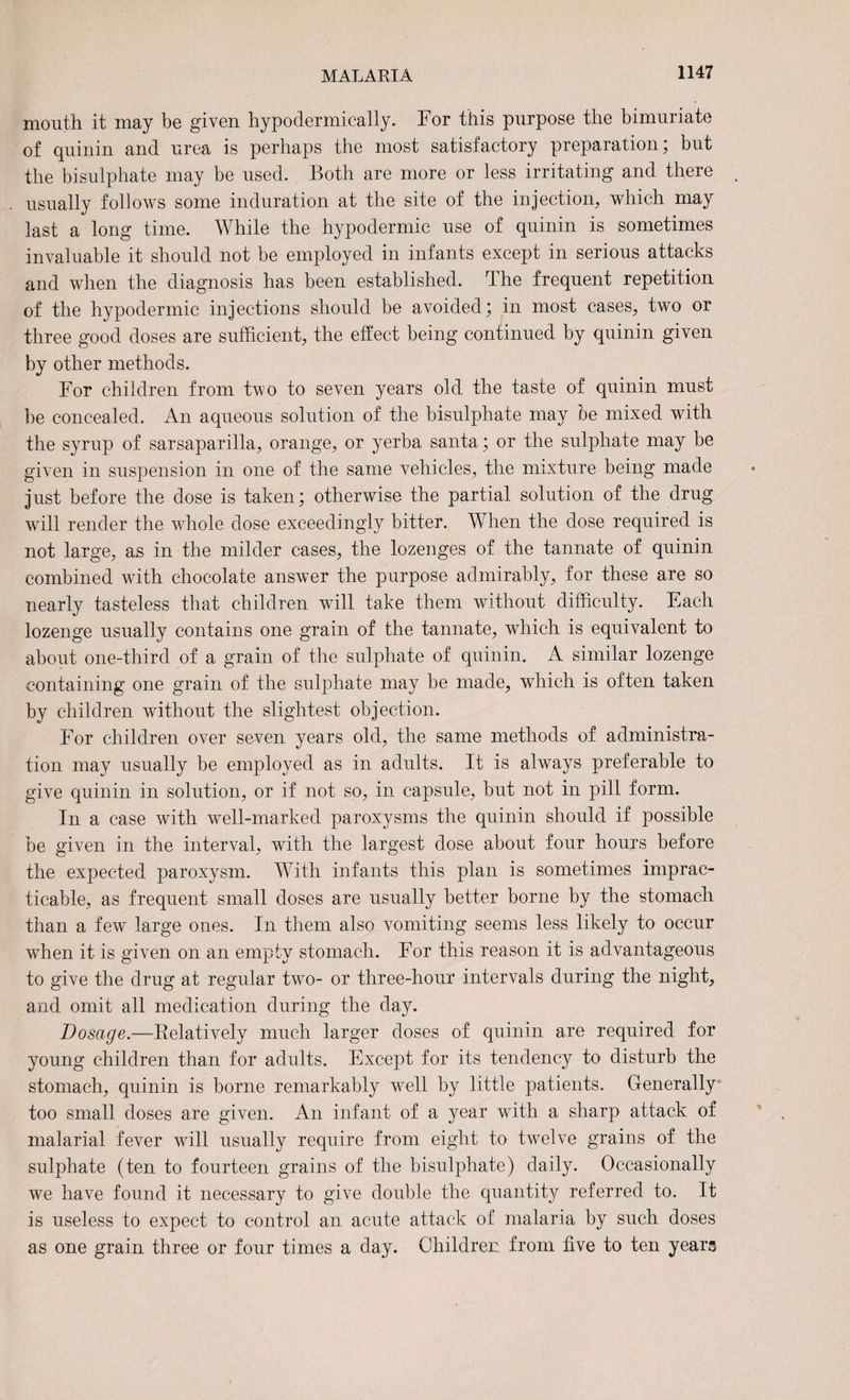 mouth it may be given hypodermically. For this purpose the bimuriate of quinin and urea is perhaps the most satisfactory preparation; but the bisulphate may be used. Both are more or less irritating and there usually follows some induration at the site of the injection, which may last a long time. While the hypodermic use of quinin is sometimes invaluable it should not be employed in infants except in serious attacks and when the diagnosis has been established. The frequent repetition of the hypodermic injections should be avoided; in most cases, two or three good doses are sufficient, the effect being continued by quinin given by other methods. For children from two to seven years old the taste of quinin must be concealed. An aqueous solution of the bisulphate may be mixed with the syrup of sarsaparilla, orange, or yerba santa; or the sulphate may be given in suspension in one of the same vehicles, the mixture being made just before the dose is taken; otherwise the partial solution of the drug will render the whole dose exceedingly bitter. When the dose required is not large, as in the milder cases, the lozenges of the tannate of quinin combined with chocolate answer the purpose admirably, for these are so nearly tasteless that children will take them without difficulty. Each lozenge usually contains one grain of the tannate, which is equivalent to about one-third of a grain of the sulphate of quinin. A similar lozenge containing one grain of the sulphate may be made, which is often taken by children without the slightest objection. For children over sexen years old, the same methods of administra¬ tion may usually be employed as in adults. It is always preferable to give quinin in solution, or if not so, in capsule, but not in pill form. In a case with well-marked paroxysms the quinin should if possible be given in the interval, with the largest dose about four hours before the expected paroxysm. With infants this plan is sometimes imprac¬ ticable, as frequent small doses are usually better borne by the stomach than a few large ones. In them also vomiting seems less likely to occur when it is given on an empty stomach. For this reason it is advantageous to give the drug at regular two- or three-hour intervals during the night, and omit all medication during the day. Dosage.—Relatively much larger doses of quinin are required for young children than for adults. Except for its tendency to disturb the stomach, quinin is borne remarkably well by little patients. Generally too small doses are given. An infant of a year with a sharp attack of malarial fever will usually require from eight to twelve grains of the sulphate (ten to fourteen grains of the bisulphate) daily. Occasionally we have found it necessary to give double the quantity referred to. It is useless to expect to control an acute attack of malaria by such doses as one grain three or four times a day. Children from five to ten years