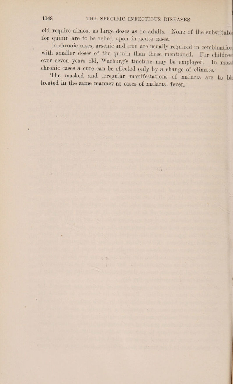 old require almost as large doses as do adults. None of the substitute for quinin are to be relied upon in acute cases. In chronic cases, arsenic and iron are usually required in combinatio with smaller doses of the quinin than those mentioned. For children over seven years old, Warburg’s tincture may be employed. In mos chronic cases a cure can be effected only by a change of climate. The masked and irregular manifestations of malaria are to b treated in the same manner &s cases of malarial fever.
