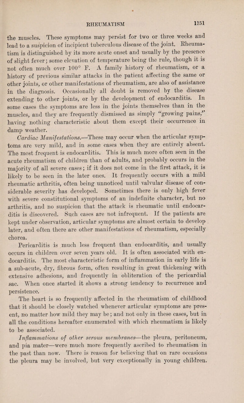the muscles. These symptoms may persist for two or three weeks and lead to a suspicion of incipient tuberculous disease of the joint. Rheuma¬ tism is distinguished by its more acute onset and usually by the presence of slight fever; some elevation of temperature being the rule, though it is not often much over 100° P. A family history of rheumatism, or a history of previous similar attacks in the patient affecting the same or other joints, or other manifestations of rheumatism, are also of assistance in the diagnosis. Occasionally all doubt is removed by the disease extending to other joints, or by the development of endocarditis. In some cases the symptoms are less in the joints themselves than in the muscles, and they are frequently dismissed as simply “growing pains/’ having nothing characteristic about them except their occurrence in damp weather. Cardiac Manifestations.—These may occur when the articular symp¬ toms are very mild, and in some cases when they are entirely absent. The most frequent is endocarditis. This is much more often seen in the acute rheumatism of children than of adults, and probably occurs in the majority of all severe cases; if it does not come in the first attack, it is likely to be seen in the later ones. It frequently occurs with a mild rheumatic arthritis, often being unnoticed until valvular disease of con¬ siderable severity has developed. Sometimes there is only high fever with severe constitutional symptoms of an indefinite character, but no arthritis, and no suspicion that the attack is rheumatic until endocar¬ ditis is discovered. Su,ch cases are not infrequent. If the patients are kept under observation, articular symptoms are almost certain to develop later, and often there are other manifestations of rheumatism, especially chorea. Pericarditis is much less frequent than endocarditis, and usually occurs in children over seven years old. It is often associated with en¬ docarditis. The most characteristic form of inflammation in early life is a sub-acute, dry, fibrous form, often resulting in great thickening with extensive adhesions, and frequently in obliteration of the pericardial sac. When once started it shows a strong tendency to recurrence and persistence. The heart is so frequently affected in the rheumatism of childhood that it should be closely watched whenever articular symptoms are pres¬ ent, no matter how mild they may be; and not only in these cases, but in all the conditions hereafter enumerated with which rheumatism is likely to be associated. Inflammations of other serous membranes—the pleura, peritoneum, and pia mater—were much more frequently ascribed to rheumatism in the past than now. There is reason for believing that on rare occasions the pleura may be involved, but very exceptionally in young children.