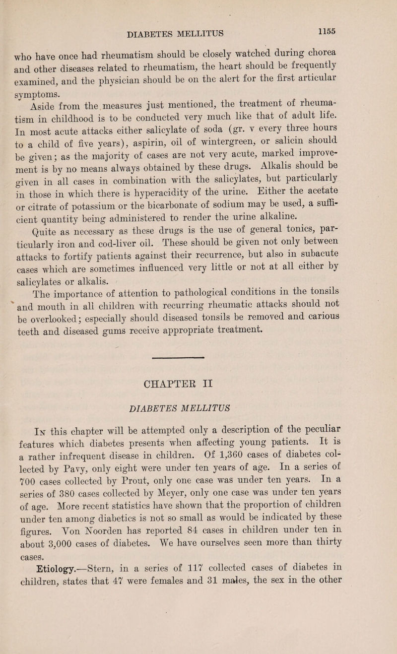 who have once had rheumatism should be closely watched during chorea and other diseases related to rheumatism, the heart should be frequently examined, and the physician should be on the alert for the first articular symptoms. Aside from the measures just mentioned, the treatment of rheuma¬ tism in childhood is to be conducted very much like that of adult life. In most acute attacks either salicylate of soda (gr. v every three hours to a child of five years), aspirin, oil of wintergreen, or salicin should be given; as the majority of cases are not very acute, marked improve¬ ment is by no means always obtained by these drugs. Alkalis should be given in all cases in combination with the salicylates, but particularly in those in which there is hyperacidity of the urine. Either the acetate or citrate of potassium or the bicarbonate of sodium may be used, a suffi¬ cient quantity being administered to render the urine alkaline. Quite as necessary as these drugs is the use of general tonics, par¬ ticularly iron and cod-liver oil. These should be given not only between attacks to fortify patients against their recurrence, but also in subacute cases which are sometimes influenced very little or not at all either by salicylates or alkalis. The importance of attention to pathological conditions in the tonsils and mouth in all children with recurring rheumatic attacks should not be overlooked; especially should diseased tonsils be removed and carious teeth and diseased gums receive appropriate treatment. CHAPTER II DIABETES MELLITUS In this chapter will be attempted only a description of the peculiar features which diabetes presents when affecting young patients. It is a rather infrequent disease in children. Of 1,360 cases of diabetes col¬ lected by Pavy, only eight were under ten years of age. In a series of 700 cases collected by Prout, only one case was under ten years. In a series of 380 cases collected by Meyer, only one case was under ten years of age. More recent statistics have shown that the proportion of children under ten among diabetics is not so small as would be indicated by these figures. Von Noorden has reported 84 cases in children under ten in about 3,000 cases of diabetes. We have ourselves seen more than thirty cases. Etiology.-—Stern, in a series of 117 collected cases of diabetes in children, states that 47 were females and 31 males, the sex in the other