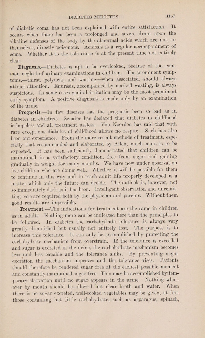 of diabetic coma has not been explained with entire satisfaction. It occurs when there has been a prolonged and severe drain upon the alkaline defenses of the body by the abnormal acids which are not, in themselves, directly poisonous. Acidosis is a regular accompaniment of coma. Whether it is the sole cause is at the present time not entirely clear. Diagnosis.—Diabetes is apt to be overlooked, because of the com¬ mon neglect of urinary examinations in children. The prominent symp¬ toms,—thirst, polyuria, and wasting—when associated, should always attract attention. Enuresis, accompanied by marked wasting, is always suspicious. In some cases genital irritation may be the most prominent early symptom. A positive diagnosis is made only by an examination of the urine. Prognosis.—In few diseases has the prognosis been so bad as in diabetes in children. Senator has declared that diabetes in childhood is hopeless and all treatment useless. Won Noorden has said that with rare exceptions diabetes of childhood allows no respite. Such has also been our experience. From the more recent methods of treatment, espe¬ cially that recommended and elaborated by Allen, much more is to be expected. It has been sufficiently demonstrated that children can be maintained in a satisfactory condition, free from sugar and gaining gradually in weight for many months. We have now under observation five children who are doing well. Whether it will be possible for them to continue in this way and to reach adult life properly developed is a matter which only the future can decide. The outlook is, however, not so immediately dark as it has been. Intelligent observation and unremit¬ ting care are required both by the physician and parents. Without them good results are impossible. Treatment.—The indications for treatment are the same in children as in adults. Nothing more can be indicated here than the principles to be followed. In diabetes the carbohydrate tolerance is always very greatly diminished but usually not entirely lost. The purpose is to increase this tolerance. It can only be accomplished by protecting the carbohydrate mechanism from overstrain. If the tolerance is exceeded and sugar is excreted in the urine, the carbohydrate mechanism becomes less and less capable and the tolerance sinks. By preventing sugar excretion the mechanism improves and the tolerance rises. Patients should therefore he rendered sugar free at the earliest possible moment and constantly maintained sugar-free. This may be accomplished by tem¬ porary starvation until no sugar appears in the urine. Nothing what¬ ever by mouth should be allowed but clear broth and water. When there is no sugar excreted, well-cooked vegetables may be given, at first those containing but little carbohydrate, such as asparagus, spinach,