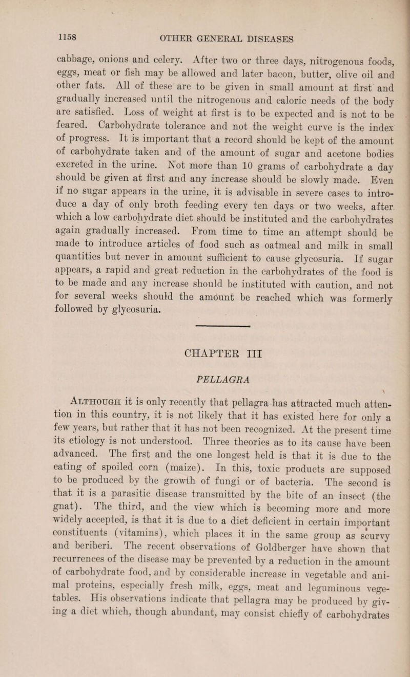 cabbage, onions and celery. After two or three days, nitrogenous foods, eggs, meat or fish may be allowed and later bacon, butter, olive oil and other fats. All of these are to be given in small amount at first and gradually increased until the nitrogenous and caloric needs of the body are satisfied. Loss of weight at first is to be expected and is not to be feared. Carbohydrate tolerance and not the weight curve is the index of progress. It is important that a record should be kept of the amount of carbohydrate taken and of the amount of sugar and acetone bodies excreted in the urine. Not more than 10 grams of carbohydrate a day should be given at first and any increase should be slowly made. Even if no sugar appears in the urine, it is advisable in severe cases to intro¬ duce a day of only broth feeding every ten days or two wreeks, after which a low carbohydrate diet should be instituted and the carbohydrates again gradually increased. From time to time an attempt should be made to introduce articles of food such as oatmeal and milk in small quantities but never in amount sufficient to cause glycosuria. If sugar appears, a rapid and great reduction in the carbohydrates of the food is to be made and any increase should be instituted with caution, and not for several weeks should the amount be reached which was formerly followed by glycosuria. CHAPTER III PELLAGRA \ Although it is only recently that pellagra has attracted much atten¬ tion in this country, it is not likely that it has existed here for only a few 5 ears, but rather that it has not been recognized. At the present time its etiology is not understood. Three theories as to its cause have been advanced. The first and the one longest held is that it is due to the eating of spoiled corn (maize). In this, toxic products are supposed to be produced by the growth of fungi or of bacteria. The second is that it is a parasitic disease transmitted by the bite of an insect (the gnat). The third, and the view which is becoming more and more widely accepted, is that it is due to a diet deficient in certain important constituents (vitamins), which places it in the same group as scurvy and beriberi. 1 he recent observations of Goldberger have shown that recurrences of the disease may be prevented by a reduction in the amount of carbohydrate food, and by considerable increase in vegetable and ani¬ mal proteins, especially fresh milk, eggs, meat and leguminous vege¬ tables. Ilis observations indicate that pellagra may be produced by giv¬ ing a diet which, though abundant, may consist chiefly of carbohydrates