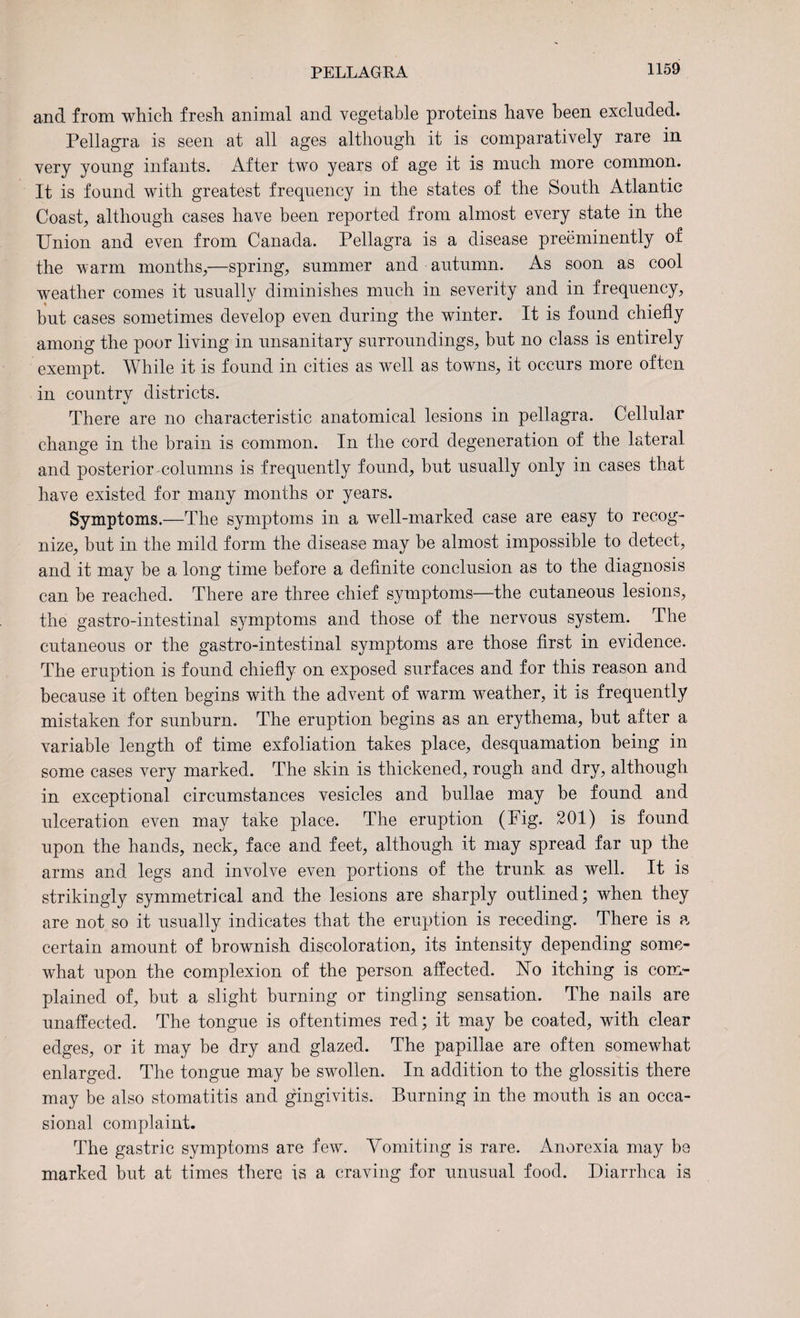 and from which fresh animal and vegetable proteins have been excluded. Pellagra is seen at all ages although it is comparatively rare in very young infants. After two years of age it is much more common. It is found with greatest frequency in the states of the South Atlantic Coast, although cases have been reported from almost every state in the Union and even from Canada. Pellagra is a disease preeminently oi the warm months,—spring, summer and autumn. As soon as cool weather comes it usually diminishes much in severity and in frequency, but cases sometimes develop even during the winter. It is found chiefly among the poor living in unsanitary surroundings, but no class is entirely exempt. While it is found in cities as well as towns, it occurs more often in eountrv districts. «/ There are no characteristic anatomical lesions in pellagra. Cellular change in the brain is common. In the cord degeneration of the lateral and posterior columns is frequently found, but usually only in cases that have existed for many months or years. Symptoms.—The symptoms in a well-marked case are easy to recog¬ nize, but in the mild form the disease may be almost impossible to detect, and it may be a long time before a definite conclusion as to the diagnosis can be reached. There are three chief symptoms—the cutaneous lesions, the gastro-intestinal symptoms and those of the nervous system. The cutaneous or the gastro-intestinal symptoms are those first in evidence. The eruption is found chiefly on exposed surfaces and for this reason and because it often begins with the advent of warm weather, it is frequently mistaken for sunburn. The eruption begins as an erythema, but after a variable length of time exfoliation takes place, desquamation being in some cases very marked. The skin is thickened, rough and dry, although in exceptional circumstances vesicles and bullae may be found and ulceration even may take place. The eruption (Fig. SOI) is found upon the hands, neck, face and feet, although it may spread far up the arms and legs and involve even portions of the trunk as well. It is strikingly symmetrical and the lesions are sharply outlined; when they are not so it usually indicates that the eruption is receding. There is a certain amount of brownish discoloration, its intensity depending some¬ what upon the complexion of the person affected, hto itching is com¬ plained of, but a slight burning or tingling sensation. The nails are unaffected. The tongue is oftentimes red; it may be coated, with clear edges, or it may be dry and glazed. The papillae are often somewhat enlarged. The tongue may be swollen. In addition to the glossitis there may be also stomatitis and gingivitis. Burning in the mouth is an occa¬ sional complaint. The gastric symptoms are few. Vomiting is rare. Anorexia may be marked but at times there is a craving for unusual food. Diarrhea is