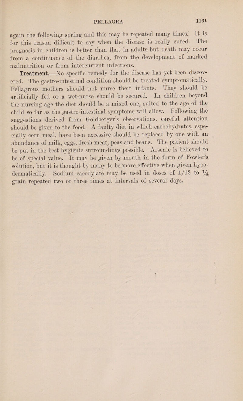 116X again the following spring and this may he repeated many times. It is for this reason difficult to say when the disease is really cured. The prognosis in children is better than that in adults but death may occur from a continuance of the diarrhea, from the development of marked malnutrition or from intercurrent infections. Treatment.—No specific remedy for the disease has yet been discov¬ ered. The gastro-intestinal condition should be treated symptomatically. Pellagrous mothers should not nurse their infants. They should be artificiallv fed or a wet-nurse should be secured. In children beyond the nursing age the diet should be a. mixed one, suited to the age of the child so far as the gastro-intestinal symptoms will allow. Following the suggestions derived from Goldberger’s observations, careful attention should be given to the food. A faulty diet in which carbohydrates, espe¬ cially corn meal, have been excessive should be replaced by one with an abundance of milk, eggs, fresh meat, peas and beans. The patient should be put in the best hygienic surroundings possible. Arsenic is believed to be of special value. It may be given by mouth in the form of Fowler’s solution, but it is thought by many to be more effective when given hypo- dermatically. Sodium cacodylate may be used in doses of 1/12 to ^ grain repeated two or three times at intervals of several days.