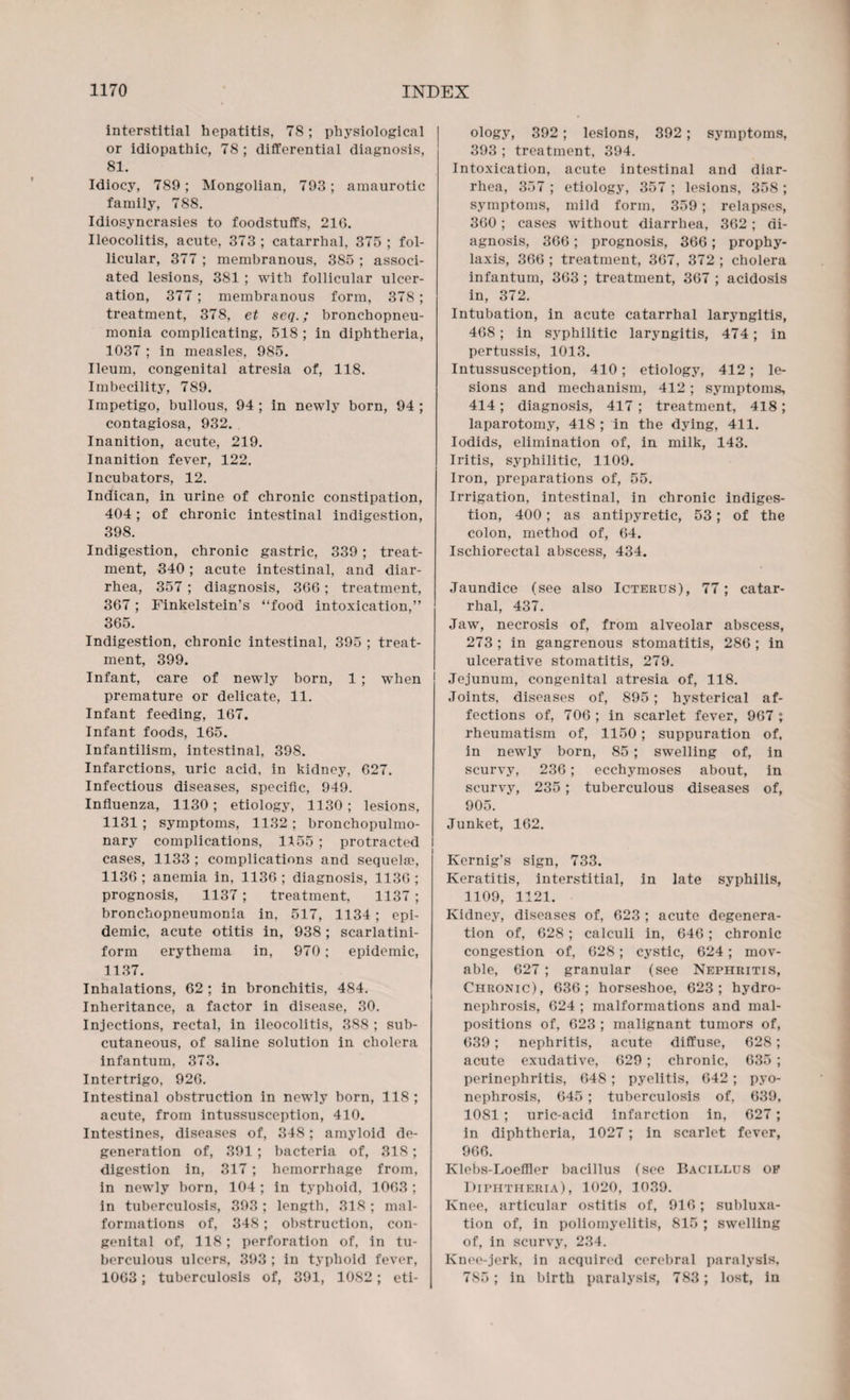 interstitial hepatitis, 78; physiological or idiopathic, 78; differential diagnosis, 81. Idiocy, 789; Mongolian, 793; amaurotic family, 788. Idiosyncrasies to foodstuffs, 21G. Ileocolitis, acute, 373 ; catarrhal, 375 ; fol¬ licular, 377 ; membranous, 385 ; associ¬ ated lesions, 381 ; with follicular ulcer¬ ation, 377 ; membranous form, 378; treatment, 378, et seq.; bronchopneu¬ monia complicating, 518 ; in diphtheria, 1037 ; in measles, 985. Ileum, congenital atresia of, 118. Imbecility, 789. Impetigo, bullous, 94 ; in newly born, 94 ; contagiosa, 932. Inanition, acute, 219. Inanition fever, 122. Incubators, 12. Indican, in urine of chronic constipation, 404; of chronic intestinal indigestion, 398. Indigestion, chronic gastric, 339; treat¬ ment, 340; acute intestinal, and diar¬ rhea, 357 ; diagnosis, 366 ; treatment, 367; Finkelstein’s “food intoxication,” 365. Indigestion, chronic intestinal, 395 ; treat¬ ment, 399. Infant, care of newly born, 1 ; when premature or delicate, 11. Infant feeding, 167. Infant foods, 165. Infantilism, intestinal, 398. Infarctions, uric acid, in kidney, 627. Infectious diseases, specific, 949. Influenza, 1130; etiology, 1130; lesions, 1131 ; symptoms, 1132 ; bronchopulmo¬ nary complications, 1155 ; protracted cases, 1133 ; complications and sequelae, 1136; anemia in, 1136; diagnosis, 1136; prognosis, 1137; treatment, 1137 ; bronchopneumonia in, 517, 1134 ; epi¬ demic, acute otitis in, 938 ; scarlatini- form erythema in, 970; epidemic, 1137. Inhalations, 62 ; in bronchitis, 484. Inheritance, a factor in disease, 30. Injections, rectal, in ileocolitis, 388 ; sub¬ cutaneous, of saline solution in cholera infantum, 373. Intertrigo, 926. Intestinal obstruction in newly born, 118 ; acute, from intussusception, 410. Intestines, diseases of, 348; amyloid de¬ generation of, 391; bacteria of, 318; digestion in, 317; hemorrhage from, in newly born, 104; in typhoid, 1063; in tuberculosis, 393; length, 318 ; mal¬ formations of, 348; obstruction, con¬ genital of, 118; perforation of, in tu¬ berculous ulcers, 393 ; in typhoid fever, 1063; tuberculosis of, 391, 1082; eti¬ ology, 392 ; lesions, 392; symptoms, 393 ; treatment, 394. Intoxication, acute intestinal and diar¬ rhea, 357 ; etiology, 357 ; lesions, 358 ; symptoms, mild form, 359; relapses, 360 ; cases without diarrhea, 362 ; di¬ agnosis, 366; prognosis, 366; prophy¬ laxis, 366 ; treatment, 367, 372 ; cholera infantum, 363 ; treatment, 367 ; acidosis in, 372. Intubation, in acute catarrhal laryngitis, 468; in syphilitic laryngitis, 474; in pertussis, 1013. Intussusception, 410; etiology, 412; le¬ sions and mechanism, 412 ; symptoms, 414; diagnosis, 417 ; treatment, 418; laparotomy, 418 ; in the dying, 411. Iodids, elimination of, in milk, 143. Iritis, syphilitic, 1109. Iron, preparations of, 55. Irrigation, intestinal, in chronic indiges¬ tion, 400; as antipyretic, 53; of the colon, method of, 64. Ischiorectal abscess, 434. Jaundice (see also Icterus), 77; catar¬ rhal, 437. Jawr, necrosis of, from alveolar abscess, 273 ; in gangrenous stomatitis, 286 ; in ulcerative stomatitis, 279. Jejunum, congenital atresia of, 118. Joints, diseases of, 895; hysterical af¬ fections of, 706 ; in scarlet fever, 967 ; rheumatism of, 1150; suppuration of, in newly born, 85 ; swelling of, in scurvy, 236; ecchymoses about, in scurvy, 235; tuberculous diseases of, 905. Junket, 162. I Kernig's sign, 733. Keratitis, interstitial, in late syphilis, 1109, 1121. Kidney, diseases of, 623 ; acute degenera¬ tion of, 628; calculi in, 646; chronic congestion of, 628; cystic, 624; mov¬ able, 627; granular (see Nephritis, Chronic), 636; horseshoe, 623; hydro¬ nephrosis, 624 ; malformations and mal¬ positions of, 623 ; malignant tumors of, 639; nephritis, acute diffuse, 628; acute exudative, 629 ; chronic, 635 ; perinephritis, 648; pyelitis, 642 ; pyo¬ nephrosis, 645 ; tuberculosis of, 639, 1081 ; uric-acid infarction in, 627; in diphtheria, 1027; in scarlet fever, 966. Klebs-Loefller bacillus (see Bacillus op Diphtheria), 1020, 1039. Knee, articular ostitis of, 916; subluxa¬ tion of, in poliomyelitis, 815 ; swelling of, in scurvy, 234. Knee-jerk, in acquired cerebral paralysis, 785; in birth paralysis, 783; lost, in