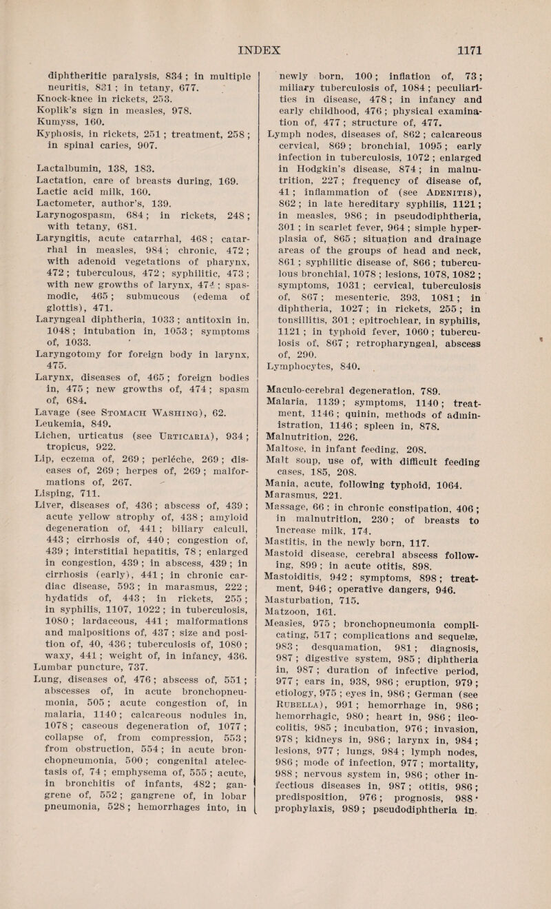 diphtheritic paralysis, 834 ; in multiple neuritis, 831 ; in tetany, 677. Knock-knee in rickets, 253. Koplik’s sign in measles, 978. Kumyss, 160. Kyphosis, in rickets, 251; treatment, 258 ; in spinal caries, 907. Lactalbumin, 138, 183. Lactation, care of breasts during, 169. Lactic acid milk, 160. Lactometer, author’s, 139. Larynogospasm, 684; in rickets, 248; with tetany, 681. Laryngitis, acute catarrhal, 468; catar¬ rhal in measles, 984; chronic, 472 ; with adenoid vegetations of pharynx, 472 ; tuberculous, 472 ; syphilitic, 473 ; with new growths of larynx, 474; spas¬ modic, 465 ; submucous (edema of glottis), 471. Laryngeal diphtheria, 1033 ; antitoxin in, 1048 ; intubation in, 1053; symptoms of, 1033. Laryngotomy for foreign body in larynx, 475. Larynx, diseases of, 465; foreign bodies in, 475 ; new growths of, 474; spasm of, 684. Lavage (see Stomach Washing), 62. Leukemia, 849. Lichen, urticatus (see Urticaria), 934; tropicus, 922. Lip, eczema of, 269 ; perleche, 269; dis¬ eases of, 269; herpes of, 269 ; malfor¬ mations of, 267. Lisping, 711. Liver, diseases of, 436; abscess of, 439; acute yellow atrophy of, 438 ; amyloid degeneration of, 441 ; biliary calculi, 443; cirrhosis of, 440; congestion of, 439 ; interstitial hepatitis, 78 ; enlarged in congestion, 439 ; in abscess, 439 ; in cirrhosis (early), 441; in chronic car¬ diac disease, 593; in marasmus, 222; hydatids of, 443; in rickets, 255; in syphilis, 1107, 1022 ; in tuberculosis, 1080; lardaceous, 441 ; malformations and malpositions of, 437 ; size and posi¬ tion of, 40, 436 ; tuberculosis of, 1080 ; waxy, 441 ; weight of, in infancy, 436. Lumbar puncture, 737. Lung, diseases of, 476; abscess of, 551; abscesses of, in acute bronchopneu¬ monia, 505 ; acute congestion of, in malaria, 1140; calcareous nodules in, 1078; caseous degeneration of, 1077; collapse of, from compression, 553; from obstruction, 554; in acute bron¬ chopneumonia, 500; congenital atelec¬ tasis of, 74 ; emphysema of, 555 ; acute, in bronchitis of infants, 482; gan¬ grene of, 552; gangrene of, in lobar pneumonia, 528; hemorrhages into, in newly born, 100; inflation of, 73; miliary tuberculosis of, 1084 ; peculiari¬ ties in disease, 478; in infancy and early childhood, 476; physical examina¬ tion of, 477 ; structure of, 477. Lymph nodes, diseases of, 862 ; calcareous cervical, 869; bronchial, 1095; early infection in tuberculosis, 1072 ; enlarged in Hodgkin’s disease, 874; in malnu¬ trition, 227; frequency of disease of, 41; inflammation of (see Adenitis), 862 ; in late hereditary syphilis, 1121; in measles, 986; in pseudodiphtheria, 301 ; in scarlet fever, 964 ; simple hyper¬ plasia of, 865 ; situation and drainage areas of the groups of head and neck, 861 ; syphilitic disease of, 866 ; tubercu¬ lous bronchial, 1078 ; lesions, 1078, 1082 ; symptoms, 1031 ; cervical, tuberculosis of, 867 ; mesenteric, 393, 1081; in diphtheria, 1027; in rickets, 255; in tonsillitis, 301 ; epitrochlear, in syphilis, 1121 ; in typhoid fever, 1060 ; tubercu¬ losis of, 867; retropharyngeal, abscess of, 290. Lymphocytes, 840. Maculo-cerebral degeneration, 789. Malaria, 1139 ; symptoms, 1140; treat¬ ment, 1146 ; quinin, methods of admin¬ istration, 1146 ; spleen in, 878. Malnutrition, 226. Maltose, in infant feeding, 208. Malt soup, use of, with difficult feeding cases, 185, 208. Mania, acute, following typhoid, 1064. Marasmus, 221. Massage, 66 ; in chronic constipation, 406 ; in malnutrition, 230; of breasts to increase milk, 174. Mastitis, in the newly born, 117. Mastoid disease, cerebral abscess follow¬ ing, 899 ; in acute otitis, 898. Mastoiditis, 942; symptoms, 898; treat¬ ment, 946 ; operative dangers, 946. Masturbation, 715. Matzoon, 161. Measles, 975 ; bronchopneumonia compli¬ cating, 517 ; complications and sequelae, 9S3; desquamation, 981 ; diagnosis, 987; digestive system, 985 ; diphtheria in, 987; duration of infective period, 977 ; ears in, 938, 986 ; eruption, 979 ; etiology, 975 ; eyes in, 986 ; German (see Rubella), 991; hemorrhage in, 986; hemorrhagic, 980 ; heart in, 986; ileo¬ colitis, 985 ; incubation, 976 ; invasion, 978; kidneys in, 986; larynx in, 984; lesions, 977 ; lungs, 984 ; lymph nodes, 986 ; mode of infection, 977 ; mortality, 988 ; nervous system in, 986 ; other in¬ fectious diseases in, 987; otitis, 986; predisposition, 976; prognosis, 988* prophylaxis, 989; pseudodiphtheria in.