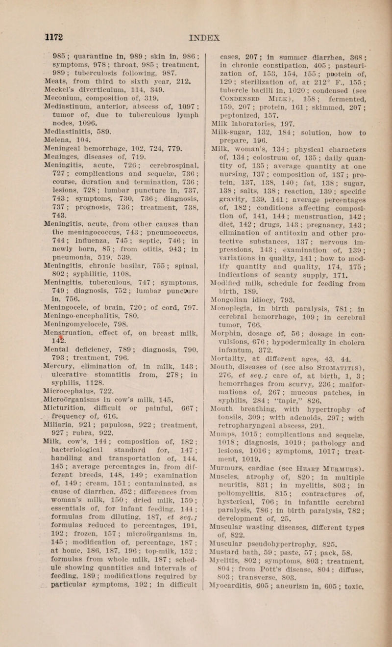 985 ; quarantine in, 989 ; skin in, 98G ; symptoms, 978; throat, 985; treatment, 989; tuberculosis following, 987. Meats, from third to sixth year, 212. Meckel’s diverticulum, 114, 349. Meconium, composition of, 319. Mediastinum, anterior, abscess of, 1097; tumor of, due to tuberculous lymph nodes, 1090. Mediastinitis, 589. Melena, 104. Meningeal hemorrhage, 102, 724, 779. Meninges, diseases of, 719. Meningitis, acute, 720; cerebrospinal, 727 ; complications and sequelae, 730; course, duration and termination, 730 ; lesions, 728 ; lumbar puncture in, 737, 743; symptoms, 730, 730; diagnosis, 737; prognosis, 730; treatment, 738, 743. Meningitis, acute, from other causes than the meningococcus, 743; pneumococcus, 744; influenza, 745; septic, 740; in newly born, 85 ; from otitis, 943; in pneumonia, 519. 539. Meningitis, chronic basilar, 755 ; spinal, 802 ; syphilitic, 1108. Meningitis, tuberculous, 747; symptoms, 749; diagnosis, 752; lumbar puncture in, 750. Meningocele, of brain, 720 ; of cord, 797. Meningo-encephalitis, 780. Meningomyelocele, 798. Menstruation, effect of, on breast milk, 142. Mental deficiency, 789 ; diagnosis, 790, 793; treatment, 790. Mercury, elimination of, in milk, 143; ulcerative stomatitis from, 278; in syphilis, 1128. Microcephalus, 722. Microorganisms in cow’s milk, 145. Micturition, difficult or painful, 067 ; frequency of, 616. Miliaria, 921 ; papulosa, 922; treatment, 927 ; rubra, 922. Milk, cow’s, 144 ; composition of, 182; bacteriological standard for, 147 ; handling and transportation of, 144, 145 ; average percentages in, from dif¬ ferent breeds, 148, 149; examination of, 149 ; cream, 151 ; contaminated, as cause of diarrhea, £52 ; differences from woman’s milk, 150; dried milk, 159; essentials of, for infant feeding, 144 ; formulas from diluting, 187, et seq.; formulas reduced to percentages, 191, 192; frozen, 157 ; microorganisms in, 145 ; modification of. percentage, 187 ; at home, 186, 187, 190 ; top-milk, 152 ; formulas from whole milk, 187 ; sched¬ ule showing quantities and intervals of feeding, 189 ; modifications required by particular symptoms, 192; in difficult cases, 207; in summer diarrhea, 308; in chronic constipation, 405 ; pasteuri¬ zation of, 153, 154, 155 ; pootein of, 129; sterilization of, at 212° F., 155 ; tubercle bacilli in, 1020 ; condensed (see Condensed Milk), 158; fermented, 159, 207 ; protein, 101 ; skimmed, 207 ; peptonized, 157. Milk laboratories, 197. Milk-sugar, 132, 184; solution, how to prepare, 190. Milk, woman's, 134; physical characters of, 134 ; colostrum of, 135 ; daily quan¬ tity of, 135 ; average quantity at one nursing, 137 ; composition of, 137 ; pro¬ tein, 137, 138, 140; fat, 138 ; sugar, 138 ; salts, 138 ; reaction, 139 ; specific gravity, 139, 141 ; average percentages of, 182 ; conditions affecting composi¬ tion of, 141, 144 ; menstruation, 142; diet, 142 ; drugs, 143 ; pregnancy, 143 ; elimination of antitoxin and other pro¬ tective substances, 137; nervous im¬ pressions, 143; examination of, 139; variations in quality, 141 ; how to mod¬ ify quantity and quality, 174, 175 ; indications of scanty supply, 171. Modified milk, schedule for feeding from birth, 189. Mongolian idiocy, 793. Monoplegia, in birth paralysis, 781 ; in cerebral hemorrhage, 109; in cerebral tumor, 766. Morphin, dosage of, 50; dosage in con¬ vulsions, 670; hypodermically in cholera infantum, 372. Mortality, at different ages, 43, 44. Mouth, diseases of (see also Stomatitis), 276, et seq.; care of, at birth, 1, 3; hemorrhages from scurvy, 230 ; malfor¬ mations of, 207; mucous patches, in syphilis, 284; “tapir,” 820. Mouth breathing, with hypertrophy of tonsils, 309 ; with adenoids, 297 ; with retropharyngeal abscess, 291. Mumps, 1015 ; complications and sequelae, 1018; diagnosis, 1019; pathology and lesions, 1010; symptoms, 1017; treat¬ ment, 1019. Murmurs, cardiac (see ITeart Murmurs). Muscles, atrophy of, 820; in multiple neuritis, S31; in myelitis, 803; in poliomyelitis, 815; contractures of, hysterical, 706; in infantile cerebral paralysis, 780; in birth paralysis, 782; development of, 25. Muscular wasting diseases, different types of, 822. Muscular pseudohypertrophy, 825. Mustard bath, 59 ; paste, 57 ; pack, 58. Myelitis, 802 ; symptoms, 803 ; treatment, 804 ; from Pott’s disease, 804 ; diffuse, 803 ; transverse, 803. Myocarditis, 005 ; aneurism in, 005 ; toxic.