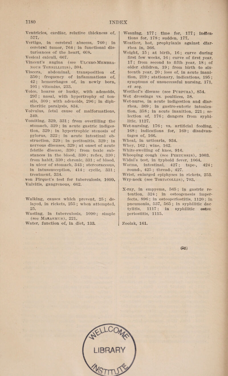 Ventricles, cardiac, relative thickness of, 577. Vertigo, in cerebral abscess, 7G0; in cerebral tumor, 7G4; in functional dis¬ turbances of the heart, 608. Vesical calculi, GG7. Vincent’s angina (see Ulcero-Membra- nous Tonsillitis), 304. Viscera, abdominal, transposition of, 350; frequency of inflammations of, 42; hemorrhages of, in newly born, 101 ; vitamins, 233. Voice, hoarse or husky, with adenoids, 297 ; nasal, with hypertrophy of ton¬ sils, 309 ; with adenoids, 296 ; in diph¬ theritic paralysis, 834. Volvulus, fetal cause of malformations, 349. Vomiting, 329, 331 ; from overfilling the stomach, 329 ; in acute gastric indiges¬ tion, 329; in hypertrophic stenosis of pylorus, 322 ; in acute intestinal ob¬ struction, 329; in peritonitis, 329; in nervous diseases, 329 ; at onset of acute febrile disease, 330; from toxic sub¬ stances in the blood, 330 ; reflex, 330 ; from habit, 330 ; chronic, 331 ; of blood, in ulcer of stomach, 343 ; stercoraceous, in intussusception, 414 ; cyclic, 331 ; treatment, 334. von Pirquet's test for tuberculosis, 1099. Vulvitis, gangrenous, 662. Walking, causes which prevent, 25 ; de¬ layed, in rickets, 255 ; when attempted, 25. Wasting, in tuberculosis, 1090; simple (see Marasmus), 221. Water, function of, in diet, 133. Weaning, 177; time for, 177; indica¬ tions for, 178; sudden, 177. Weather, hot, prophylaxis against diar¬ rhea in, 366. Weight, 15; at birth, 16; curve during first few weeks, 16 ; curve of first year, 17; from second to fifth year, 18; of older children, 19 ; from birth to six¬ teenth year, 20 ; loss of, in acute inani¬ tion, 219 ; stationary, indications, 195 ; symptoms of unsuccessful nursing, 171, et scq. Werlhof’s disease (see Purpura), 854. Wet dressings vs. poultices, 58. Wet-nurse, in acute indigestion and diar¬ rhea, 369 ; in gastro-enteric intoxica¬ tion, 358; in acute inanition, 221 ; se¬ lection of, 176; dangers from syphi¬ litic, 1127. Wet-nursing, 176; vs. artificial feeding, 168; indications for, 169; disadvan¬ tages of, 166. Wheal, in urticaria, 934. Whey, 162 ; wine, 162. White-swelling of knee, 916. Whooping cough (see Pertussis), 1003. Widal's test, in typhoid fever, 1064. Worms, intestinal, 427; tape-, 424; round-, 425 ; thread-, 427. Wrist, enlarged epiphyses in rickets, 253. Wry-neck (see Torticollis), 703. X-ray, in empyema, 565 ; in gastric re¬ tention, 324 ; in osteogenesis imper¬ fecta, 896; in osteoperiostitis, 1120; in pneumonia, 537, 565 ; in syphilitic dac¬ tylitis, 1117 ; in syphilitic ostec periostitis, 1115. Zoolak, 161. (35) LIBRARY