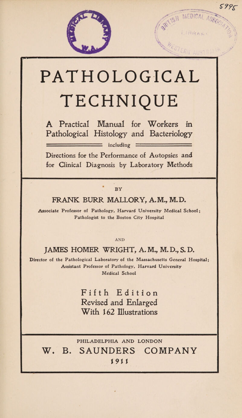 PATHOLOGICAL TECHNIQUE A Practical Manual for Workers in Pathological Histology and Bacteriology - including ■ .. . Directions for the Performance of Autopsies and for Clinical Diagnosis by Laboratory Methods BY FRANK BURR MALLORY, A*M*, M/D* Associate Professor of Pathology, Harvard University Medical School; Pathologist to the Boston City Hospital AND JAMES HOMER WRIGHT, A* M*, M* D*, S* D* Director of the Pathological Laboratory of the Massachusetts General Hospital; Assistant Professor of Pathology, Harvard University Medical School Fifth Edition Revised and Enlarged With 162 Illustrations PHILADELPHIA AND LONDON W* B* SAUNDERS COMPANY X9M