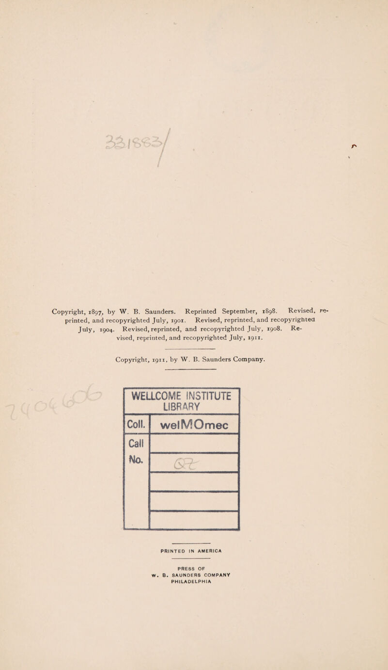 Copyright, 1897, by W. B. Saunders. Reprinted September, 1898. Revised, re printed, and recopyrighted July, 1901. Revised, reprinted, and recopyrightea July, 1904. Revised, reprinted, and recopyrighted July, 1908. Re¬ vised, reprinted, and recopyrighted July, 19x1. Copyright, 1911, by W. B. Saunders Company. WELLCOME INSTITUTE LIBRARY Coll. welfVfOmec Call No. /T.Ob'' PRINTED IN AMERICA PRESS OF W. B. SAUNDERS COMPANY PHILADELPHIA