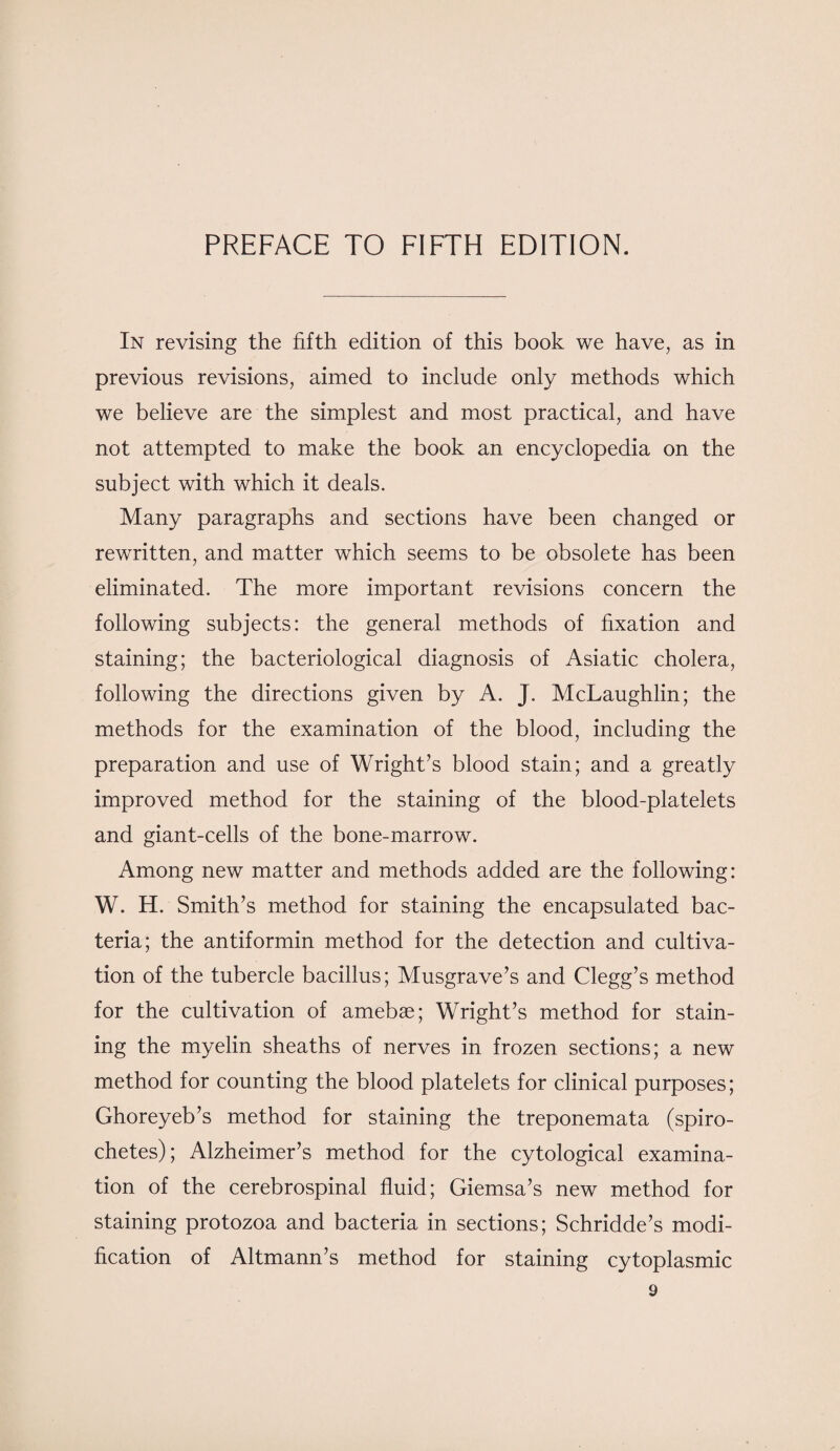 In revising the fifth edition of this book we have, as in previous revisions, aimed to include only methods which we believe are the simplest and most practical, and have not attempted to make the book an encyclopedia on the subject with which it deals. Many paragraphs and sections have been changed or rewritten, and matter which seems to be obsolete has been eliminated. The more important revisions concern the following subjects: the general methods of fixation and staining; the bacteriological diagnosis of Asiatic cholera, following the directions given by A. J. McLaughlin; the methods for the examination of the blood, including the preparation and use of Wright’s blood stain; and a greatly improved method for the staining of the blood-platelets and giant-cells of the bone-marrow. Among new matter and methods added are the following: W. H. Smith’s method for staining the encapsulated bac¬ teria; the antiformin method for the detection and cultiva¬ tion of the tubercle bacillus; Musgrave’s and Clegg’s method for the cultivation of amebae; Wright’s method for stain¬ ing the myelin sheaths of nerves in frozen sections; a new method for counting the blood platelets for clinical purposes; Ghoreyeb’s method for staining the treponemata (spiro¬ chetes); Alzheimer’s method for the cytological examina¬ tion of the cerebrospinal fluid; Giemsa’s new method for staining protozoa and bacteria in sections; Schridde’s modi¬ fication of Altmann’s method for staining cytoplasmic