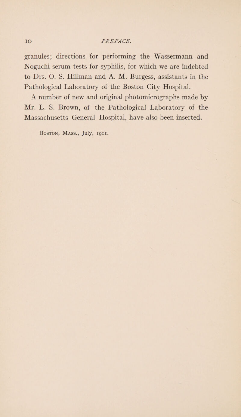 granules; directions for performing the Wassermann and Noguchi serum tests for syphilis, for which we are indebted to Drs. 0. S. Hillman and A. M. Burgess, assistants in the Pathological Laboratory of the Boston City Hospital. A number of new and original photomicrographs made by Mr. L. S. Brown, of the Pathological Laboratory of the Massachusetts General Hospital, have also been inserted. Boston, Mass., July, 1911.