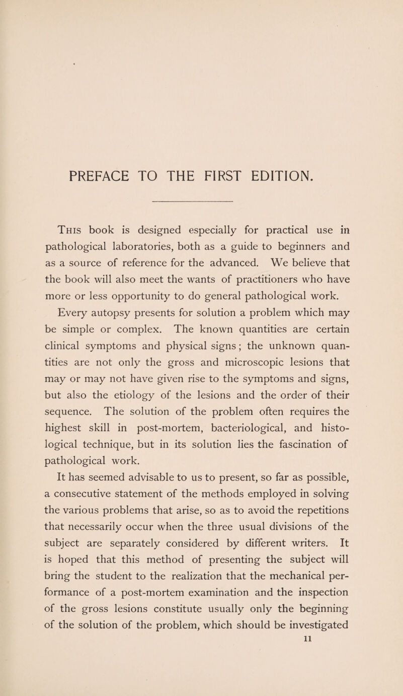 PREFACE TO THE FIRST EDITION. This book is designed especially for practical use in pathological laboratories, both as a guide to beginners and as a source of reference for the advanced. We believe that the book will also meet the wants of practitioners who have more or less opportunity to do general pathological work. Every autopsy presents for solution a problem which may be simple or complex. The known quantities are certain clinical symptoms and physical signs; the unknown quan¬ tities are not only the gross and microscopic lesions that may or may not have given rise to the symptoms and signs, but also the etiology of the lesions and the order of their sequence. The solution of the problem often requires the highest skill in post-mortem, bacteriological, and histo¬ logical technique, but in its solution lies the fascination of pathological work. It has seemed advisable to us to present, so far as possible, a consecutive statement of the methods employed in solving the various problems that arise, so as to avoid the repetitions that necessarily occur when the three usual divisions of the subject are separately considered by different writers. It is hoped that this method of presenting the subject will bring the student to the realization that the mechanical per¬ formance of a post-mortem examination and the inspection of the gross lesions constitute usually only the beginning of the solution of the problem, which should be investigated