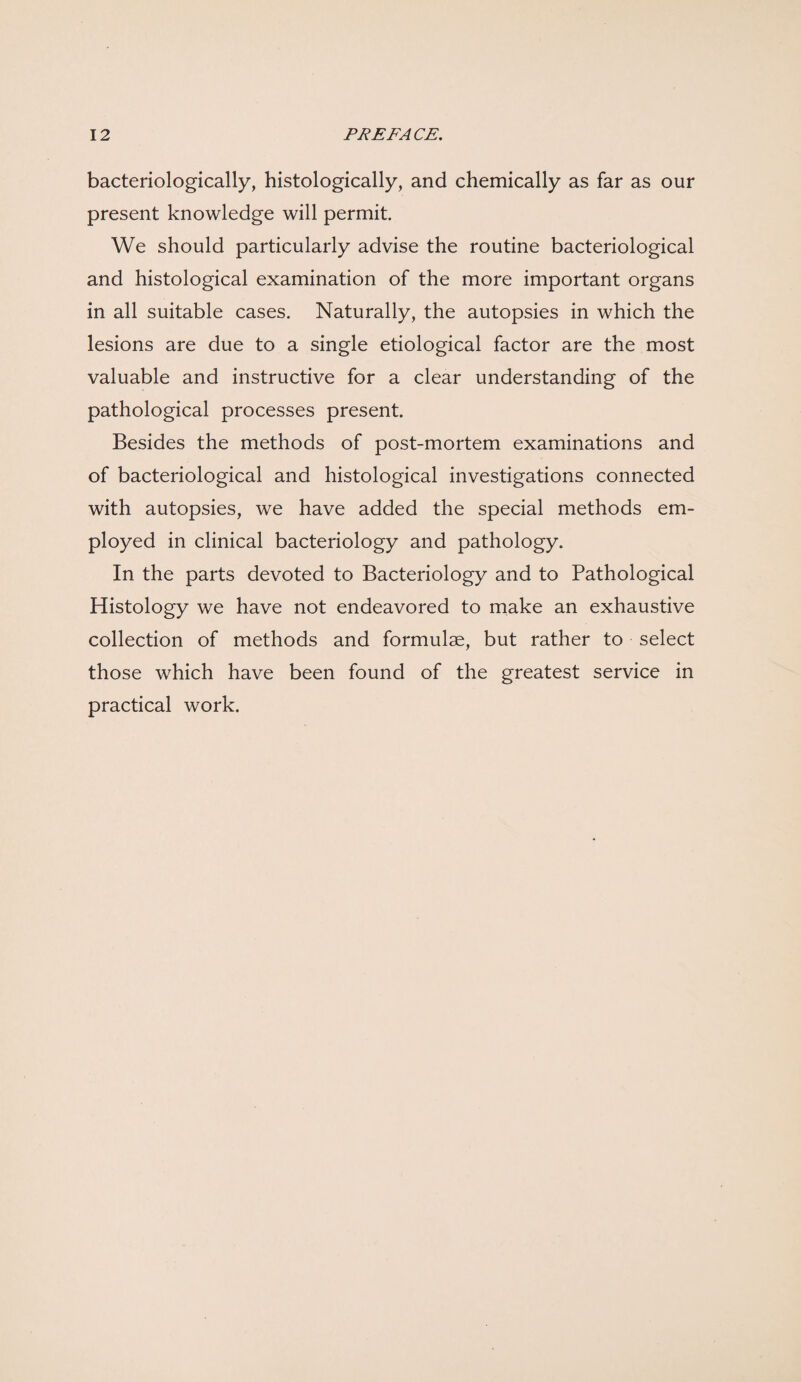 bacteriologically, histologically, and chemically as far as our present knowledge will permit. We should particularly advise the routine bacteriological and histological examination of the more important organs in all suitable cases. Naturally, the autopsies in which the lesions are due to a single etiological factor are the most valuable and instructive for a clear understanding of the pathological processes present. Besides the methods of post-mortem examinations and of bacteriological and histological investigations connected with autopsies, we have added the special methods em¬ ployed in clinical bacteriology and pathology. In the parts devoted to Bacteriology and to Pathological Histology we have not endeavored to make an exhaustive collection of methods and formulae, but rather to select those which have been found of the greatest service in practical work.