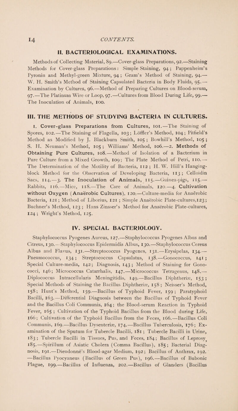 II. BACTERIOLOGICAL EXAMINATIONS. Methods of Collecting Material, 89.—Cover-glass Preparations, 92.—Staining Methods for Cover-glass Preparations: Simple Staining, 94; Pappenheim’s Pyronin and Methyl-green Mixture, 94 ; Gram’s Method of Staining, 94.— W. H. Smith’s Method of Staining Capsulated Bacteria in Body Fluids, 95.— Examination by Cultures, 96.—Method of Preparing Cultures on Blood-serum, 97.—The Platinum Wire or Loop, 97.—Cultures from Blood During Life, 99.— The Inoculation of Animals, loo. « III. THE METHODS OF STUDYING BACTERIA IN CULTURES. 1. Cover-glass Preparations from Cultures, 101.—The Staining of Spores, 102.—The Staining of Flagella, 103; Loffler’s Method, 104; Pitfield’s Method as Modified by J. Blackburn Smith, 105 ; Bowhill’s Method, 105 ; S. H. Neuman’s Method, 105 ; Williams’ Method, 106.—2. Methods of Obtaining Pure Cultures, 108.—Method of Isolation of a Bacterium in Pure Culture from a Mixed Growth, 109; The Plate Method of Petri, no.—- The Determination of the Motility of Bacteria, 112 ; H. W. Hill’s Hanging- block Method for the Observation of Developing Bacteria, 113 ; Celloidin Sacs, 114.—3. The Inoculation of Animals, 115.—Guinea-pigs, 115.— Rabbits, 116.—Mice, 118.—The Care of Animals, 120.—4. Cultivation without Oxygen (Anaerobic Cultures), 120.—Culture-media for Anaerobic Bacteria, 121; Method of Liborius, 121 ; Simple Anaerobic Plate-cultures, 123; Buchner’s Method, 123 ; Hans Zinsser’s Method for Anaerobic Plate-cultures, 124; Wright’s Method, 125. IV. SPECIAL BACTERIOLOGY. Staphylococcus Pyogenes Aureus, 127.—Staphylococcus Pyogenes Albus and Citreus, 130.— Staphylococcus Epidermidis Albus, 130.—Staphylococcus Cereus Albus and Flavus, 131.—Streptococcus Pyogenes, 131.—Erysipelas, 134.— Pneumococcus, 134; Streptococcus Capsulatus, 138.—Gonococcus, 141 ; Special Culture-media, 142; Diagnosis, 143 ; Method of Staining for Gono¬ cocci, 146; Micrococcus Catarrhalis, 147.—Micrococcus Tetragenus, 148.— Diplococcus Intracellularis Meningitidis, 149.—Bacillus Diphtheria?, 153 ; Special Methods of Staining the Bacillus Diphtherise, 158; Neisser’s Method, 158; Hunt’s Method, 159.—Bacillus of Typhoid Fever, 159; Paratyphoid Bacilli, 163.—Differential Diagnosis between the Bacillus of Typhoid Fever and the Bacillus Coli Communis, 164; the Blood-serum Reaction in Typhoid Fever, 165 ; Cultivation of the Typhoid Bacillus from the Blood during Life, 166; Cultivation of the Typhoid Bacillus from the Feces, 166.—Bacillus Coli Communis, 169.—Bacillus Dysenterise, 174.—Bacillus Tuberculosis, 176; Ex¬ amination of the Sputum for Tubercle Bacilli, 181 ; Tubercle Bacilli in Urine, 183; Tubercle Bacilli in Tissues, Pus, and Feces, 184; Bacillus of Leprosy ^ 185.—Spirillum of Asiatic Cholera (Comma Bacillus), 185; Bacterial Diag¬ nosis, 191.—Dieudonne’s Blood-agar Medium, 192; Bacillus of Anthrax, 192. —Bacillus Pyocyaneus (Bacillus of Green Pus), 196.—Bacillus of Bubonic Plague, 199.—Bacillus of Influenza, 202.—Bacillus of Glanders (Bacillus