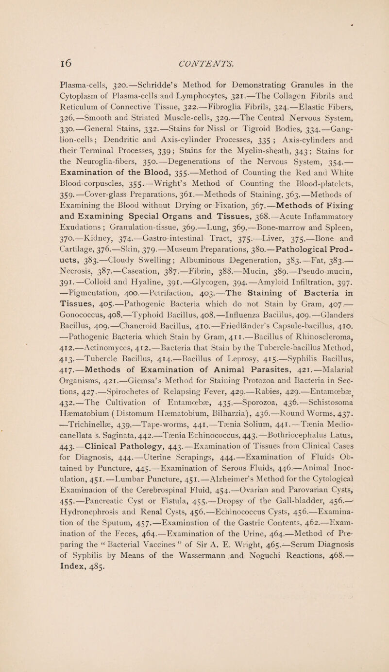 Plasma-cells, 320.—Schridde’s Method for Demonstrating Granules in the Cytoplasm of Plasma-cells and Lymphocytes, 321.—The Collagen Fibrils and Reticulum of Connective Tissue, 322.—Fibroglia Fibrils, 324.—Elastic Fibers, 326.—Smooth and Striated Muscle-cells, 329.—The Central Nervous System, 330.—General Stains, 332.—Stains for Nissl or Tigroid Bodies, 334.—Gang¬ lion-cells; Dendritic and Axis-cylinder Processes, 335; Axis-cylinders and their Terminal Processes, 339; Stains for the Myelin-sheath, 343; Stains for the Neuroglia-fibers, 350.—Degenerations of the Nervous System, 354.— Examination of the Blood, 355.—Method of Counting the Red and White Blood-corpuscles, 355.—Wright’s Method of Counting the Blood-platelets, 359.—Cover-glass Preparations, 361.—Methods of Staining, 363.—Methods of Examining the Blood without Drying or Fixation, 367.—Methods of Fixing and Examining Special Organs and Tissues, 368.—Acute Inflammatory Exudations ; Granulation-tissue, 369.—Lung, 369.—Bone-marrow and Spleen, 370.—Kidney, 374.—Gastro-intestinal Tract, 375.—Liver, 375.—Bone and Cartilage, 376.—Skin, 379.—Museum Preparations, 380.—Pathological Prod¬ ucts, 383.—Cloudy Swelling; Albuminous Degeneration, 383.—Fat, 383.— Necrosis, 387.—Caseation, 387.—Fibrin, 388.—Mucin, 389.—Pseudo-mucin, 391.—Colloid and Hyaline, 391.—Glycogen, 394.—Amyloid Infiltration, 397. —Pigmentation, 400.—Petrifaction, 403.—The Staining of Bacteria in Tissues, 405.—Pathogenic Bacteria which do not Stain by Gram, 407.— Gonococcus, 408.—Typhoid Bacillus, 408.—Influenza Bacillus, 409.—Glanders Bacillus, 409.—Chancroid Bacillus, 410.—Friedlander’s Capsule-bacillus, 410. —Pathogenic Bacteria which Stain by Gram, 411.—Bacillus of Rhinoscleroma, 412. —Actinomyces, 412.—Bacteria that Stain by the Tubercle-bacillus Method, 413. —Tubercle Bacillus, 414.—Bacillus of Leprosy, 415.—Syphilis Bacillus, 417. —Methods of Examination of Animal Parasites, 421.—Malarial Organisms, 421.—Giemsa’s Method for Staining Protozoa and Bacteria in Sec¬ tions, 427.—Spirochetes of Relapsing Fever, 429.—Rabies, 429.—Entamcebae 432.—The Cultivation of Entamoebse, 435.—Sporozoa, 436.—Schistosoma Haematobium (Distomum Haematobium, Bilharzia), 436.—Round Worms, 437. —Trichinellae, 439.—Tape-worms, 441.—Taenia Solium, 441.—Taenia Medio- canellata s. Saginata, 442.—Taenia Echinococcus, 443.—Bothriocephalus Latus, 443.—Clinical Pathology, 443.—Examination of Tissues from Clinical Cases for Diagnosis, 444.—-Uterine Scrapings, 444.—Examination of Fluids Ob¬ tained by Puncture, 445.—Examination of Serous Fluids, 446.—Animal Inoc¬ ulation, 451.—Lumbar Puncture, 451.—Alzheimer’s Method for the Cytological Examinadon of the Cerebrospinal Fluid, 454.—Ovarian and Parovarian Cysts, 455.—Pancreatic Cyst or P'istula, 455.—Dropsy of the Gall-bladder, 456.—- Hydronephrosis and Renal Cysts, 456.—Echinococcus Cysts, 456.—Examina¬ tion of the Sputum, 457.—Examination of the Gastric Contents, 462.—Exam¬ ination of the Feces, 464.—Examination of the Urine, 464.—Method of Pre' paring the “Bacterial Vaccines” of Sir A. E. Wright, 465.-—Serum Diagnosis of Syphilis by Means of the Wassermann and Noguchi Reactions, 468.— Index, 485.