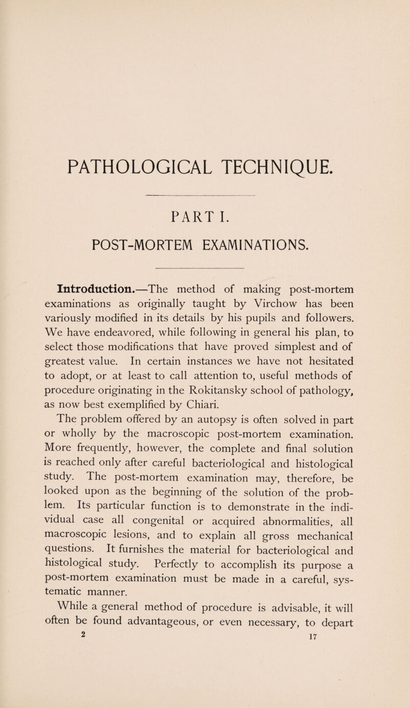 PATHOLOGICAL TECHNIQUE. PART I. POST-MORTEM EXAMINATIONS. Introduction.—The method of making post-mortem examinations as originally taught by Virchow has been variously modified in its details by his pupils and followers. We have endeavored, while following in general his plan, to select those modifications that have proved simplest and of greatest value. In certain instances we have not hesitated to adopt, or at least to call attention to, useful methods of procedure originating in the Rokitansky school of pathology, as now best exemplified by Chiari. The problem offered by an autopsy is often solved in part or wholly by the macroscopic post-mortem examination. More frequently, however, the complete and final solution is reached only after careful bacteriological and histological study. The post-mortem examination may, therefore, be looked upon as the beginning of the solution of the prob¬ lem. Its particular function is to demonstrate in the indi¬ vidual case all congenital or acquired abnormalities, all macroscopic lesions, and to explain all gross mechanical questions. It furnishes the material for bacteriological and histological study. Perfectly to accomplish its purpose a post-mortem examination must be made in a careful, sys¬ tematic manner. While a general method of procedure is advisable, it will often be found advantageous, or even necessary, to depart