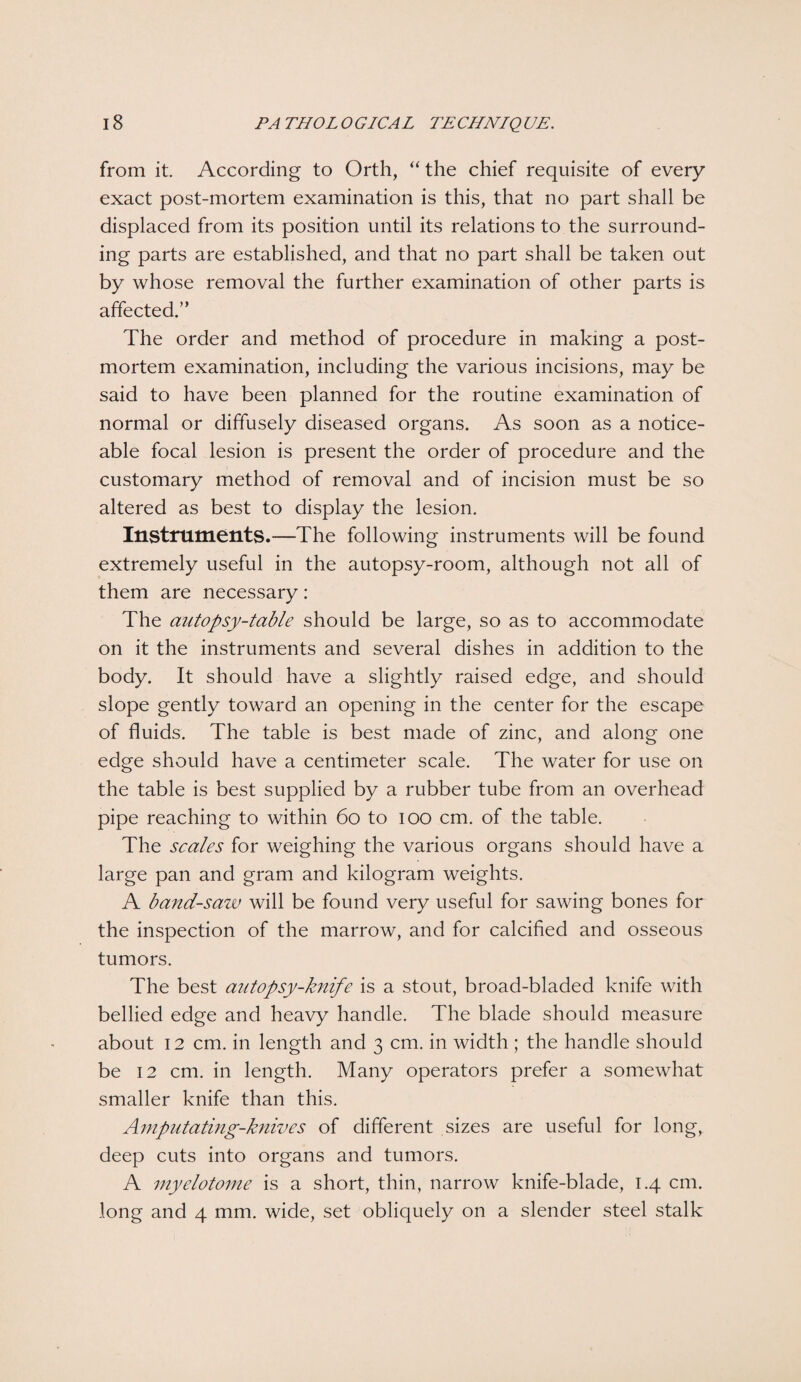 from it. According to Orth, “ the chief requisite of every exact post-mortem examination is this, that no part shall be displaced from its position until its relations to the surround¬ ing parts are established, and that no part shall be taken out by whose removal the further examination of other parts is affected.” The order and method of procedure in making a post¬ mortem examination, including the various incisions, may be said to have been planned for the routine examination of normal or diffusely diseased organs. As soon as a notice¬ able focal lesion is present the order of procedure and the customary method of removal and of incision must be so altered as best to display the lesion. Instruments.—The following instruments will be found extremely useful in the autopsy-room, although not all of them are necessary : The autopsy-table should be large, so as to accommodate on it the instruments and several dishes in addition to the body. It should have a slightly raised edge, and should slope gently toward an opening in the center for the escape of fluids. The table is best made of zinc, and along one edge should have a centimeter scale. The water for use on the table is best supplied by a rubber tube from an overhead pipe reaching to within 60 to ioo cm. of the table. The scales for weighing the various organs should have a large pan and gram and kilogram weights. A band-saw will be found very useful for sawing bones for the inspection of the marrow, and for calcified and osseous tumors. The best autopsy-knife is a stout, broad-bladed knife with bellied edge and heavy handle. The blade should measure about 12 cm. in length and 3 cm. in width ; the handle should be 12 cm. in length. Many operators prefer a somewhat smaller knife than this. Amputating-knives of different sizes are useful for long, deep cuts into organs and tumors. A myelotome is a short, thin, narrow knife-blade, 1.4 cm. long and 4 mm. wide, set obliquely on a slender steel stalk