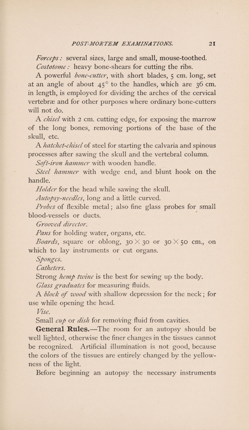 Forceps : several sizes, large and small, mouse-toothed. Costotome: heavy bone-shears for cutting the ribs. A powerful bone-cutter, with short blades, 5 cm. long, set at an angle of about 450 to the handles, which are 36 cm. in length, is employed for dividing the arches of the cervical vertebrae and for other purposes where ordinary bone-cutters will not do. A chisel with 2 cm. cutting edge, for exposing the marrow of the long bones, removing portions of the base of the skull, etc. A hatchet-chisel of steel for starting the calvaria and spinous processes after sawing the skull and the vertebral column. Soft-iron hammer with wooden handle. Steel hammer with wedge end, and blunt hook on the handle. Holder for the head while sawing the skull. Autopsy-needles} long and a little curved. Probes of flexible metal; also fine glass probes for small blood-vessels or ducts. Grooved director. Pans for holding water, organs, etc. Boards, square or oblong, 30 X 30 or 30 X 50 cm., on which to lay instruments or cut organs. Sponges. Catheters. Strong hemp twine is the best for sewing up the body. Glass graduates for measuring fluids. A block of wood with shallow depression for the neck; for use while opening the head. Vise. Small cup or dish for removing fluid from cavities. General Rules.—The room for an autopsy should be well lighted, otherwise the finer changes in the tissues cannot be recognized. Artificial illumination is not good, because the colors of the tissues are entirely changed by the yellow¬ ness of the light. Before beginning an autopsy the necessary instruments