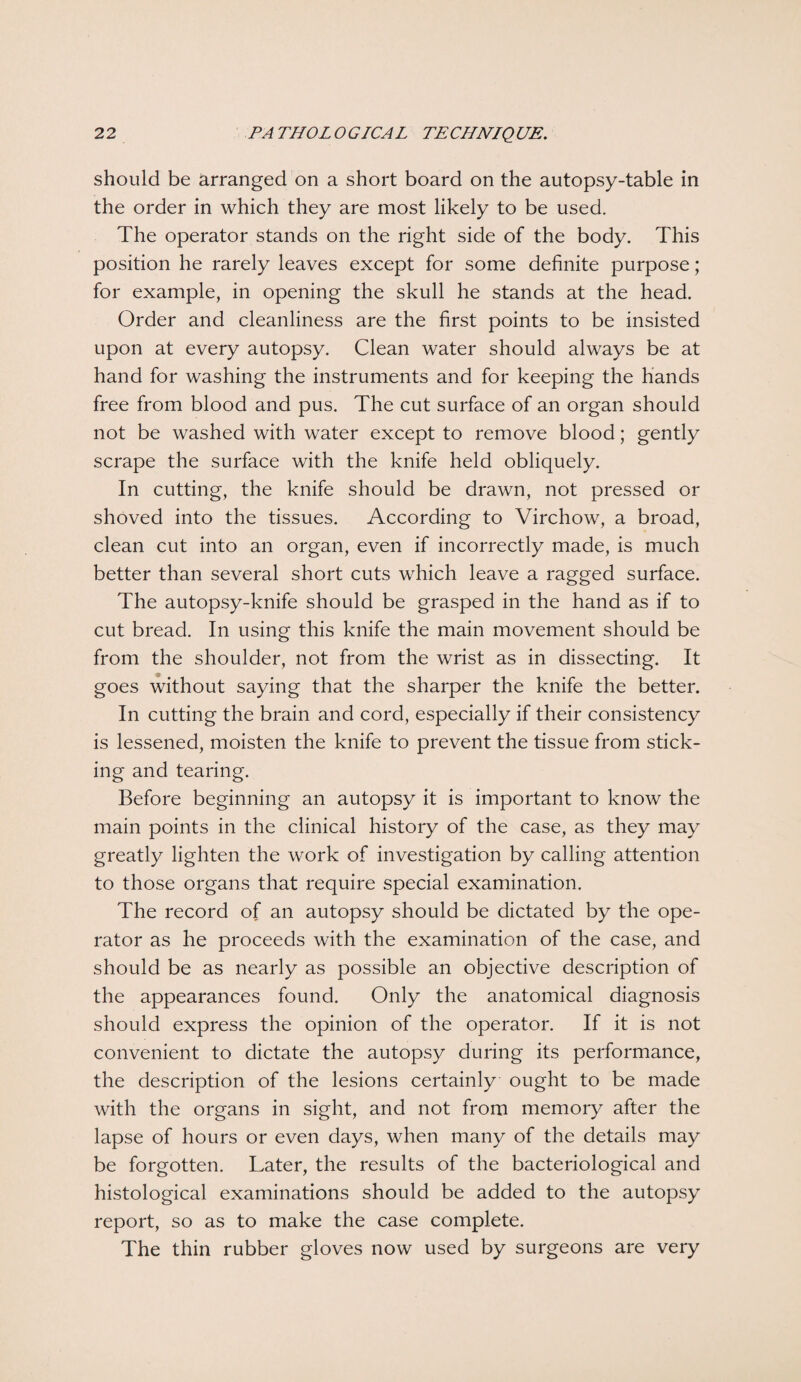 should be arranged on a short board on the autopsy-table in the order in which they are most likely to be used. The operator stands on the right side of the body. This position he rarely leaves except for some definite purpose; for example, in opening the skull he stands at the head. Order and cleanliness are the first points to be insisted upon at every autopsy. Clean water should always be at hand for washing the instruments and for keeping the hands free from blood and pus. The cut surface of an organ should not be washed with water except to remove blood; gently scrape the surface with the knife held obliquely. In cutting, the knife should be drawn, not pressed or shoved into the tissues. According to Virchow, a broad, clean cut into an organ, even if incorrectly made, is much better than several short cuts which leave a ragged surface. The autopsy-knife should be grasped in the hand as if to cut bread. In using this knife the main movement should be from the shoulder, not from the wrist as in dissecting. It goes without saying that the sharper the knife the better. In cutting the brain and cord, especially if their consistency is lessened, moisten the knife to prevent the tissue from stick¬ ing and tearing. Before beginning an autopsy it is important to know the main points in the clinical history of the case, as they may greatly lighten the work of investigation by calling attention to those organs that require special examination. The record of an autopsy should be dictated by the ope¬ rator as he proceeds with the examination of the case, and should be as nearly as possible an objective description of the appearances found. Only the anatomical diagnosis should express the opinion of the operator. If it is not convenient to dictate the autopsy during its performance, the description of the lesions certainly ought to be made with the organs in sight, and not from memory after the lapse of hours or even days, when many of the details may be forgotten. Later, the results of the bacteriological and histological examinations should be added to the autopsy report, so as to make the case complete. The thin rubber gloves now used by surgeons are very