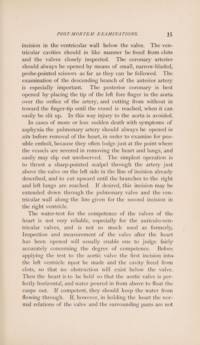 incision in the ventricular wall below the valve. The ven¬ tricular cavities should in like manner be freed from clots and the valves closely inspected. The coronary arteries should always be opened by means of small, narrow-bladed, probe-pointed scissors as far as they can be followed. The examination of the descending branch of the anterior artery is especially important. The posterior coronary is best opened by placing the tip of the left fore finger in the aorta over the orifice of the artery, and cutting from without in toward the finger-tip until the vessel is reached, when it can easily be slit up. In this way injury to the aorta is avoided. In cases of more or less sudden death with symptoms of asphyxia the pulmonary artery should always be opened in situ before removal of the heart, in order to examine for pos¬ sible emboli, because they often lodge just at the point where the vessels are severed in removing the heart and lungs, and easily may slip out unobserved. The simplest operation is to thrust a sharp-pointed scalpel through the artery just above the valve on the left side in the line of incision already described, and to cut upward until the branches to the right and left lungs are reached. If desired, this incision may be extended down through the pulmonary valve and the ven¬ tricular wall along the line given for the second incision in the right ventricle. The water-test for the competence of the valves of the heart is not very reliable, especially for the auriculo-ven- tricular valves, and is not so much used as formerly. Inspection and measurement of the valve after the heart has been opened will usually enable one to judge fairly accurately concerning the degree of competence. Before applying the test to the aortic valve the first incision into, the left ventricle must be made and the cavity freed from clots, so that no obstruction will exist below the valve. Then the heart is to be held so that the aortic valve is per¬ fectly horizontal, and water poured in from above to float the cusps out. If competent, they should keep the water from flowing through. If, however, in holding the heart the nor¬ mal relations of the valve and the surrounding parts are not