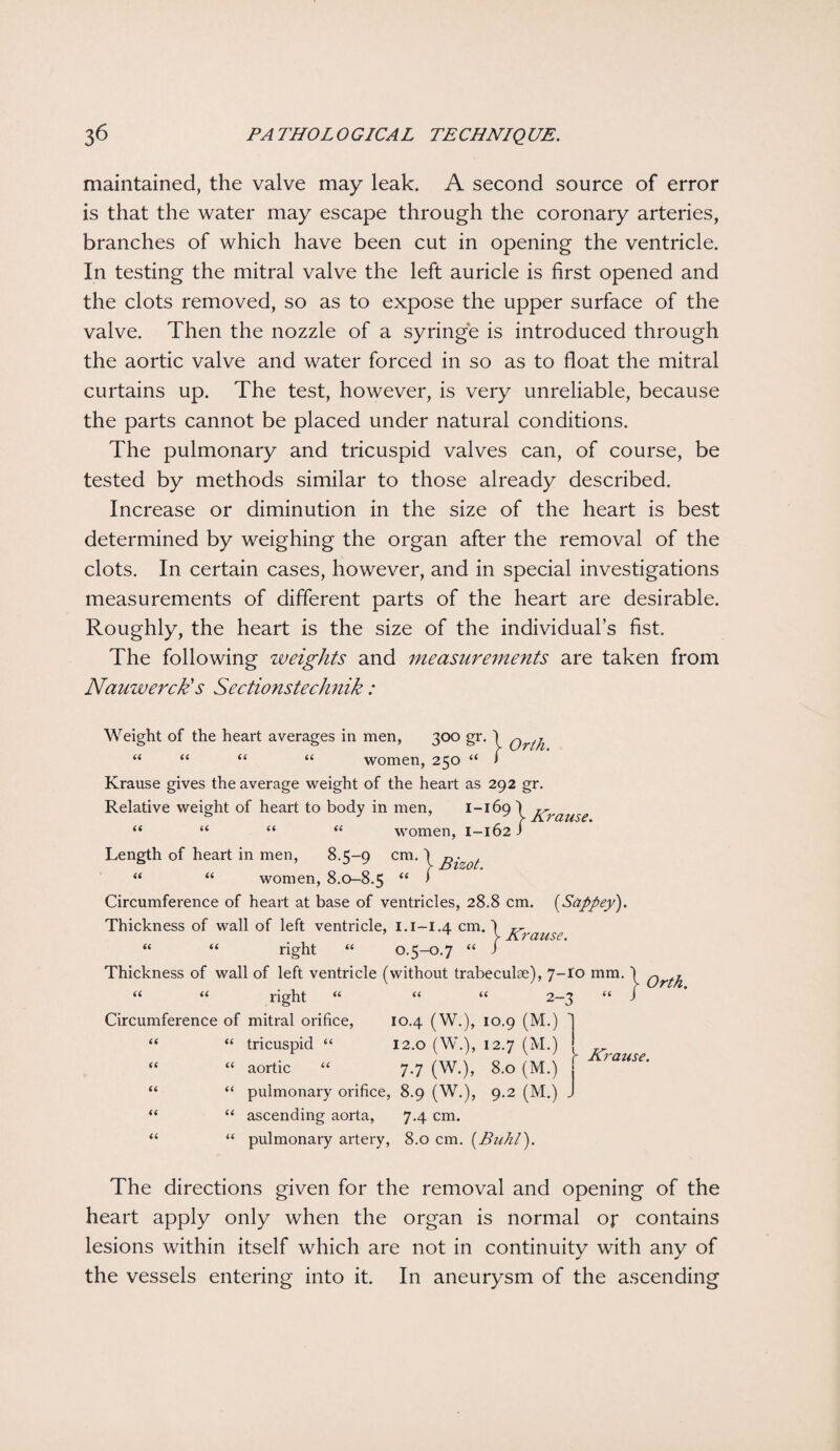 maintained, the valve may leak. A second source of error is that the water may escape through the coronary arteries, branches of which have been cut in opening the ventricle. In testing the mitral valve the left auricle is first opened and the clots removed, so as to expose the upper surface of the valve. Then the nozzle of a syringe is introduced through the aortic valve and water forced in so as to float the mitral curtains up. The test, however, is very unreliable, because the parts cannot be placed under natural conditions. The pulmonary and tricuspid valves can, of course, be tested by methods similar to those already described. Increase or diminution in the size of the heart is best determined by weighing the organ after the removal of the clots. In certain cases, however, and in special investigations measurements of different parts of the heart are desirable. Roughly, the heart is the size of the individual’s fist. The following weights and measurements are taken from Nauwerck's Sectionstechnik : Weight of the heart averages in men, 300 gr. \ Qr^ “ “ “ “ women, 250 “ > Krause gives the average weight of the heart as 292 gr. Relative weight of heart to body in men, 1-169 r^, V -/1.7 Cl US £ • “ “ “ “ women, 1-162 J Length of heart in men, 8.5-9 cm. \ gizot “ “ women, 8.0-8.5 “ 1 Circumference of heart at base of ventricles, 28.8 cm. (Sappey). Thickness of wall of left ventricle, 1.1-1.4 cm. “ “ right “ 0.5-0.7 “ Thickness of wall of left ventricle (without trabeculae), 7-10 mm. \ Qrt^ “ “ right “ “ “ 2-3 “ J Circumference of mitral orifice, 10.4 (W.), 10.9 (M.) T “ “ tricuspid “ 12.0 (W.), 12.7 (M.) ' “ “ aortic “ 7.7 (W.), 8.0 (M.) . “ “ pulmonary orifice, 8.9 (W.), 9.2 (M.) J “ “ ascending aorta, 7.4 cm. “ “ pulmonary artery, 8.0 cm. [Buhl). } Krause. [' Krause. The directions given for the removal and opening of the heart apply only when the organ is normal op contains lesions within itself which are not in continuity with any of the vessels entering into it. In aneurysm of the ascending