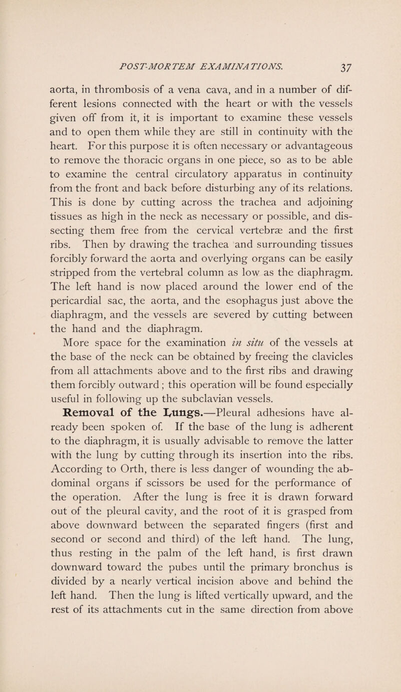 aorta, in thrombosis of a vena cava, and in a number of dif¬ ferent lesions connected with the heart or with the vessels given off from it, it is important to examine these vessels and to open them while they are still in continuity with the heart. For this purpose it is often necessary or advantageous to remove the thoracic organs in one piece, so as to be able to examine the central circulatory apparatus in continuity from the front and back before disturbing any of its relations. This is done by cutting across the trachea and adjoining tissues as high in the neck as necessary or possible, and dis¬ secting them free from the cervical vertebrae and the first ribs. Then by drawing the trachea and surrounding tissues forcibly forward the aorta and overlying organs can be easily stripped from the vertebral column as low as the diaphragm. The left hand is now placed around the lower end of the pericardial sac, the aorta, and the esophagus just above the diaphragm, and the vessels are severed by cutting between the hand and the diaphragm. More space for the examination in situ of the vessels at the base of the neck can be obtained by freeing the clavicles from all attachments above and to the first ribs and drawing them forcibly outward ; this operation will be found especially useful in following up the subclavian vessels. Removal of the I/lingS.—Pleural adhesions have al¬ ready been spoken of. If the base of the lung is adherent to the diaphragm, it is usually advisable to remove the latter with the lung by cutting through its insertion into the ribs. According to Orth, there is less danger of wounding the ab¬ dominal organs if scissors be used for the performance of the operation. After the lung is free it is drawn forward out of the pleural cavity, and the root of it is grasped from above downward between the separated fingers (first and second or second and third) of the left hand. The lung, thus resting in the palm of the left hand, is first drawn downward toward the pubes until the primary bronchus is divided by a nearly vertical incision above and behind the left hand. Then the lung is lifted vertically upward, and the rest of its attachments cut in the same direction from above