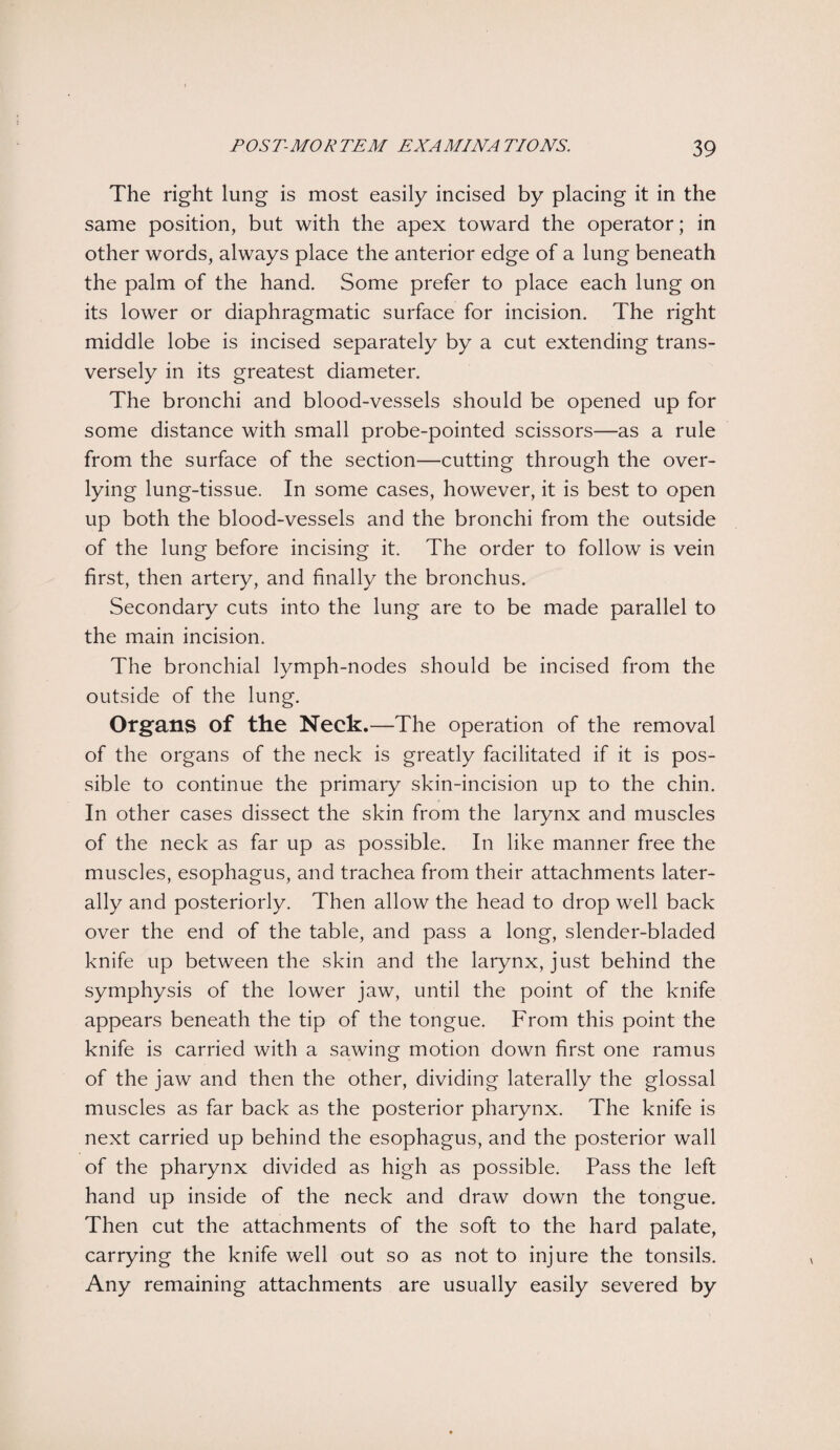 The right lung is most easily incised by placing it in the same position, but with the apex toward the operator; in other words, always place the anterior edge of a lung beneath the palm of the hand. Some prefer to place each lung on its lower or diaphragmatic surface for incision. The right middle lobe is incised separately by a cut extending trans¬ versely in its greatest diameter. The bronchi and blood-vessels should be opened up for some distance with small probe-pointed scissors—as a rule from the surface of the section—cutting through the over- lying lung-tissue. In some cases, however, it is best to open up both the blood-vessels and the bronchi from the outside of the lung before incising it. The order to follow is vein first, then artery, and finally the bronchus. Secondary cuts into the lung are to be made parallel to the main incision. The bronchial lymph-nodes should be incised from the outside of the lung. Organs of the Neck.—The operation of the removal of the organs of the neck is greatly facilitated if it is pos¬ sible to continue the primary skin-incision up to the chin. In other cases dissect the skin from the larynx and muscles of the neck as far up as possible. In like manner free the muscles, esophagus, and trachea from their attachments later¬ ally and posteriorly. Then allow the head to drop well back over the end of the table, and pass a long, slender-bladed knife up between the skin and the larynx, just behind the symphysis of the lower jaw, until the point of the knife appears beneath the tip of the tongue. From this point the knife is carried with a sawing motion down first one ramus of the jaw and then the other, dividing laterally the glossal muscles as far back as the posterior pharynx. The knife is next carried up behind the esophagus, and the posterior wall of the pharynx divided as high as possible. Pass the left hand up inside of the neck and draw down the tongue. Then cut the attachments of the soft to the hard palate, carrying the knife well out so as not to injure the tonsils. Any remaining attachments are usually easily severed by