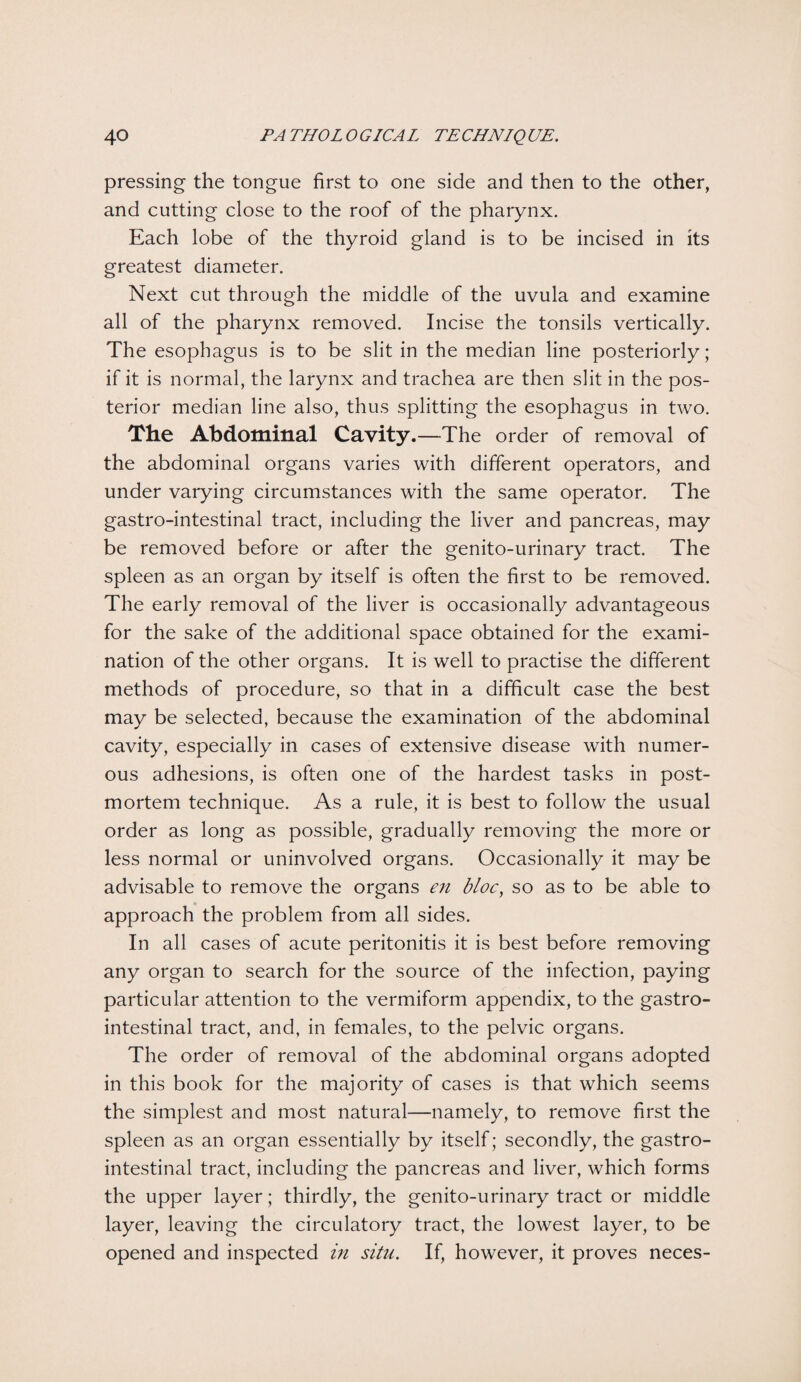 pressing the tongue first to one side and then to the other, and cutting close to the roof of the pharynx. Each lobe of the thyroid gland is to be incised in its greatest diameter. Next cut through the middle of the uvula and examine all of the pharynx removed. Incise the tonsils vertically. The esophagus is to be slit in the median line posteriorly; if it is normal, the larynx and trachea are then slit in the pos¬ terior median line also, thus splitting the esophagus in two. The Abdominal Cavity.—The order of removal of the abdominal organs varies with different operators, and under varying circumstances with the same operator. The gastro-intestinal tract, including the liver and pancreas, may be removed before or after the genito-urinary tract. The spleen as an organ by itself is often the first to be removed. The early removal of the liver is occasionally advantageous for the sake of the additional space obtained for the exami¬ nation of the other organs. It is well to practise the different methods of procedure, so that in a difficult case the best may be selected, because the examination of the abdominal cavity, especially in cases of extensive disease with numer¬ ous adhesions, is often one of the hardest tasks in post¬ mortem technique. As a rule, it is best to follow the usual order as long as possible, gradually removing the more or less normal or uninvolved organs. Occasionally it may be advisable to remove the organs en bloc, so as to be able to approach the problem from all sides. In all cases of acute peritonitis it is best before removing any organ to search for the source of the infection, paying particular attention to the vermiform appendix, to the gastro¬ intestinal tract, and, in females, to the pelvic organs. The order of removal of the abdominal organs adopted in this book for the majority of cases is that which seems the simplest and most natural—namely, to remove first the spleen as an organ essentially by itself; secondly, the gastro¬ intestinal tract, including the pancreas and liver, which forms the upper layer; thirdly, the genito-urinary tract or middle layer, leaving the circulatory tract, the lowest layer, to be opened and inspected in situ. If, however, it proves neces-