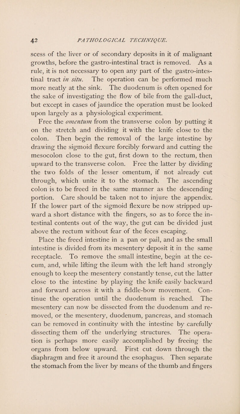 scess of the liver or of secondary deposits in it of malignant growths, before the gastro-intestinal tract is removed. As a rule, it is not necessary to open any part of the gastro-intes¬ tinal tract in situ. The operation can be performed much more neatly at the sink. The duodenum is often opened for the sake of investigating the flow of bile from the gall-duct, but except in cases of jaundice the operation must be looked upon largely as a physiological experiment. Free the omentum from the transverse colon by putting it on the stretch and dividing it with the knife close to the colon. Then begin the removal of the large intestine by drawing the sigmoid flexure forcibly forward and cutting the mesocolon close to the gut, first down to the rectum, then upward to the transverse colon. Free the latter by dividing the two folds of the lesser omentum, if not already cut through, which unite it to the stomach. The ascending colon is to be freed in the same manner as the descending portion. Care should be taken not to injure the appendix. If the lower part of the sigmoid flexure be now stripped up¬ ward a short distance with the fingers, so as to force the in¬ testinal contents out of the way, the gut can be divided just above the rectum without fear of the feces escaping. Place the freed intestine in a pan or pail, and as the small intestine is divided from its mesentery deposit it in the same receptacle. To remove the small intestine, begin at the ce¬ cum, and, while lifting the ileum with the left hand strongly enough to keep the mesentery constantly tense, cut the latter close to the intestine by playing the knife easily backward and forward across it with a fiddle-bow movement. Con¬ tinue the operation until the duodenum is reached. The mesentery can now be dissected from the duodenum and re¬ moved, or the mesentery, duodenum, pancreas, and stomach can be removed in continuity with the intestine by carefully dissecting them off the underlying structures. The opera¬ tion is perhaps more easily accomplished by freeing the organs from below upward. First cut down through the diaphragm and free it around the esophagus. Then separate the stomach from the liver by means of the thumb and fingers