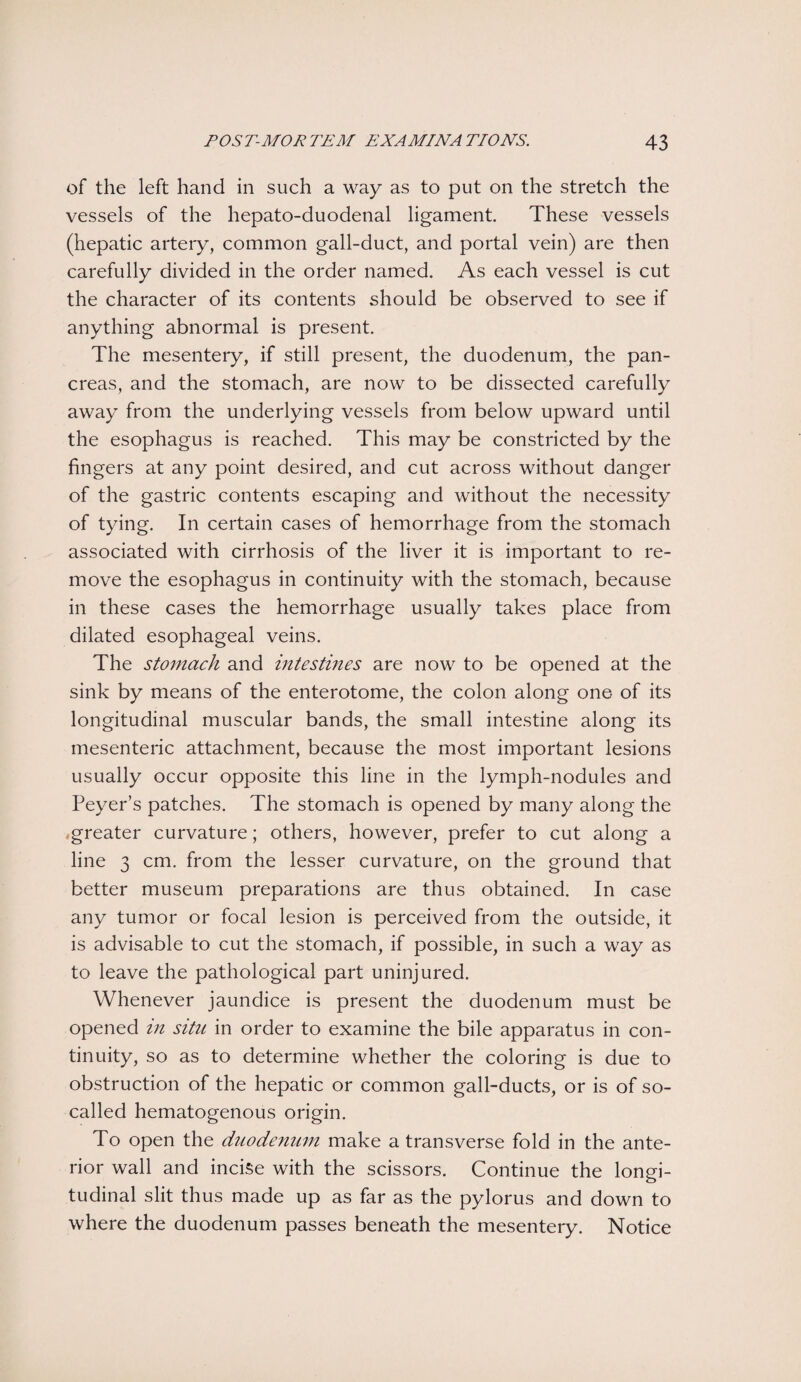 of the left hand in such a way as to put on the stretch the vessels of the hepato-duodenal ligament. These vessels (hepatic artery, common gall-duct, and portal vein) are then carefully divided in the order named. As each vessel is cut the character of its contents should be observed to see if anything abnormal is present. The mesentery, if still present, the duodenum, the pan¬ creas, and the stomach, are now to be dissected carefully away from the underlying vessels from below upward until the esophagus is reached. This may be constricted by the fingers at any point desired, and cut across without danger of the gastric contents escaping and without the necessity of tying. In certain cases of hemorrhage from the stomach associated with cirrhosis of the liver it is important to re¬ move the esophagus in continuity with the stomach, because in these cases the hemorrhage usually takes place from dilated esophageal veins. The stomach and intestines are now to be opened at the sink by means of the enterotome, the colon along one of its longitudinal muscular bands, the small intestine along its mesenteric attachment, because the most important lesions usually occur opposite this line in the lymph-nodules and Peyer’s patches. The stomach is opened by many along the greater curvature; others, however, prefer to cut along a line 3 cm. from the lesser curvature, on the ground that better museum preparations are thus obtained. In case any tumor or focal lesion is perceived from the outside, it is advisable to cut the stomach, if possible, in such a way as to leave the pathological part uninjured. Whenever jaundice is present the duodenum must be opened in situ in order to examine the bile apparatus in con¬ tinuity, so as to determine whether the coloring is due to obstruction of the hepatic or common gall-ducts, or is of so- called hematogenous origin. To open the duodenum make a transverse fold in the ante¬ rior wall and incise with the scissors. Continue the longi¬ tudinal slit thus made up as far as the pylorus and down to where the duodenum passes beneath the mesentery. Notice