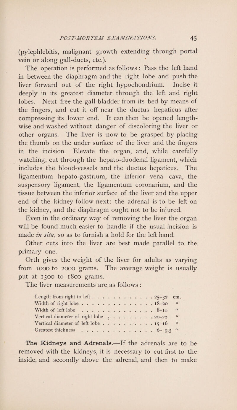 (pylephlebitis, malignant growth extending through portal vein or along gall-ducts, etc.). The operation is performed as follows : Pass the left hand in between the diaphragm and the right lobe and push the liver forward out of the right hypochondrium. Incise it deeply in its greatest diameter through the left and right lobes. Next free the gall-bladder from its bed by means of the fingers, and cut it off near the ductus hepaticus after compressing its lower end. It can then be opened length¬ wise and washed without danger of discoloring the liver or other organs. The liver is now to be grasped by placing the thumb on the under surface of the liver and the fingers in the incision. Elevate the organ, and, while carefully watching, cut through the hepato-duodenal ligament, which includes the blood-vessels and the ductus hepaticus. The ligamentum hepato-gastrium, the inferior vena cava, the suspensory ligament, the ligamentum coronarium, and the tissue between the inferior surface of the liver and the upper end of the kidney follow next: the adrenal is to be left on the kidney, and the diaphragm ought not to be injured. Even in the ordinary way of removing the liver the organ will be found much easier to handle if the usual incision is made in situ, so as to furnish a hold for the left hand. Other cuts into the liver are best made parallel to the primary one. Orth gives the weight of the liver for adults as varying from 1000 to 2000 grams. The average weight is usually put at 1500 to 1800 grams. The liver measurements are as follows: Length from right to left.25-32 cm. Width of right lobe.18-20 “ Width of left lobe.8-10 “ Vertical diameter of right lobe.20-22 “ Vertical diameter of left lobe.15-16 “ Greatest thickness.6- 9.5 “ The Kidneys and Adrenals.—If the adrenals are to be removed with the kidneys, it is necessary to cut first to the inside, and secondly above the adrenal, and then to make