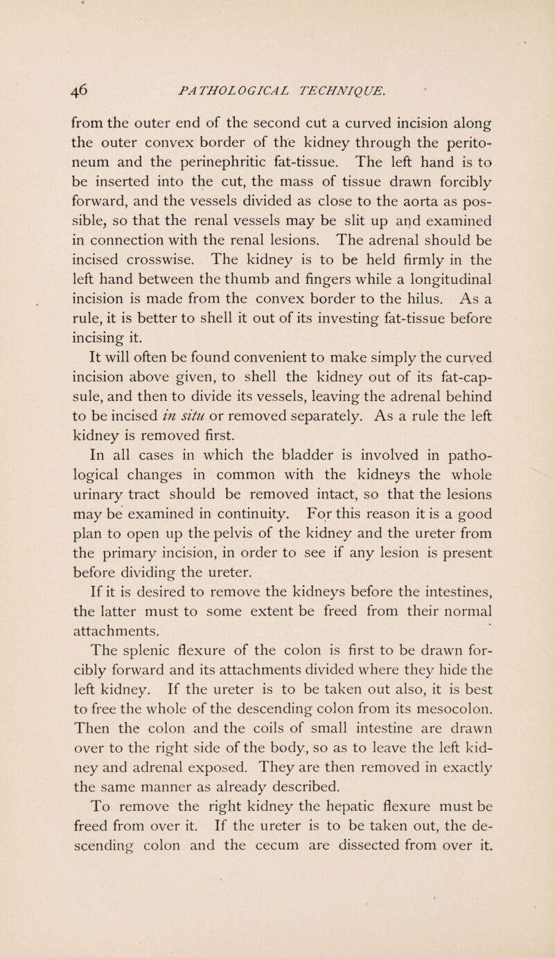 from the outer end of the second cut a curved incision along the outer convex border of the kidney through the perito¬ neum and the perinephritic fat-tissue. The left hand is to be inserted into the cut, the mass of tissue drawn forcibly forward, and the vessels divided as close to the aorta as pos¬ sible, so that the renal vessels may be slit up and examined in connection with the renal lesions. The adrenal should be incised crosswise. The kidney is to be held firmly in the left hand between the thumb and fingers while a longitudinal incision is made from the convex border to the hilus. As a rule, it is better to shell it out of its investing fat-tissue before incising it. It will often be found convenient to make simply the curved incision above given, to shell the kidney out of its fat-cap¬ sule, and then to divide its vessels, leaving the adrenal behind to be incised in situ or removed separately. As a rule the left kidney is removed first. In all cases in which the bladder is involved in patho¬ logical changes in common with the kidneys the whole urinary tract should be removed intact, so that the lesions may be examined in continuity. For this reason it is a good plan to open up the pelvis of the kidney and the ureter from the primary incision, in order to see if any lesion is present before dividing the ureter. If it is desired to remove the kidneys before the intestines, the latter must to some extent be freed from their normal attachments. The splenic flexure of the colon is first to be drawn for¬ cibly forward and its attachments divided where they hide the left kidney. If the ureter is to be taken out also, it is best to free the whole of the descending colon from its mesocolon. Then the colon and the coils of small intestine are drawn over to the right side of the body, so as to leave the left kid¬ ney and adrenal exposed. They are then removed in exactly the same manner as already described. To remove the right kidney the hepatic flexure must be freed from over it. If the ureter is to be taken out, the de¬ scending colon and the cecum are dissected from over it.