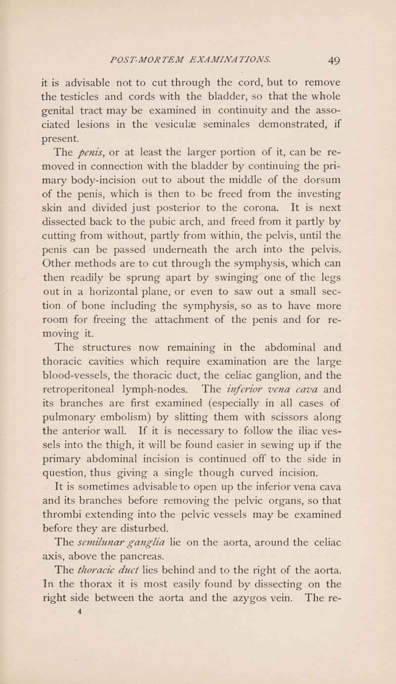 it is advisable not to cut through the cord, but to remove the testicles and cords with the bladder, so that the whole genital tract may be examined in continuity and the asso¬ ciated lesions in the vesiculae seminales demonstrated, if present. The penis, or at least the larger portion of it, can be re¬ moved in connection with the bladder by continuing the pri¬ mary body-incision out to about the middle of the dorsum of the penis, which is then to be freed from the investing skin and divided just posterior to the corona. It is next dissected back to the pubic arch, and freed from it partly by cutting from without, partly from within, the pelvis, until the penis can be passed underneath the arch into the pelvis. Other methods are to cut through the symphysis, which can then readily be sprung apart by swinging one of the legs out in a horizontal plane, or even to saw out a small sec¬ tion of bone including the symphysis, so as to have more room for freeing the attachment of the penis and for re¬ moving it. The structures now remaining in the abdominal and thoracic cavities which require examination are the large blood-vessels, the thoracic duct, the celiac ganglion, and the retroperitoneal lymph-nodes. The inferior vena cava and its branches are first examined (especially in all cases of pulmonary embolism) by slitting them with scissors along the anterior wall. If it is necessary to follow the iliac ves¬ sels into the thigh, it will be found easier in sewing up if the primary abdominal incision is continued off to the side in question, thus giving a single though curved incision. It is sometimes advisable to open up the inferior vena cava and its branches before removing the pelvic organs, so that thrombi extending into the pelvic vessels may be examined before they are disturbed. The semilunar ganglia lie on the aorta, around the celiac axis, above the pancreas. The thoracic duct lies behind and to the right of the aorta. In the thorax it is most easily found by dissecting on the right side between the aorta and the azygos vein. The re- 4